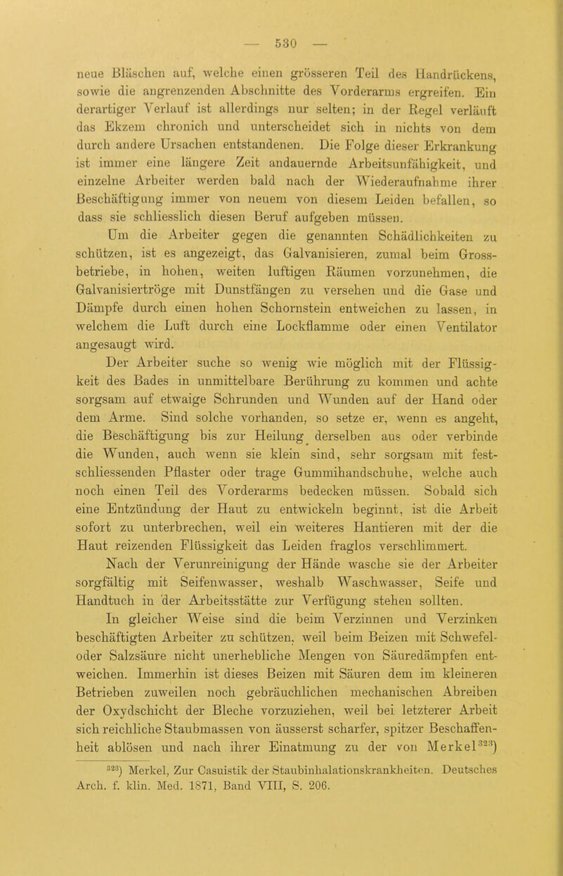 neue Bläschen auf, welche einen grösseren Teil des Handrückens, sowie die angrenzenden Abschnitte des Vorderarms ergreifen. Ein derartiger Verlauf ist allerdings nur selten; in der Regel verläuft das Ekzem chronich und unterscheidet sich in nichts von dem durch andere Ursachen entstandenen. Die Folge dieser Erkrankung ist immer eine längere Zeit andauernde Arbeitsunfähigkeit, und einzelne Arbeiter werden bald nach der Wiederaufnahme ihrer Beschäftigung immer von neuem von diesem Leiden befallen, so dass sie schliesslich diesen Beruf aufgeben müssen. Um die Arbeiter gegen die genannten Schädlichkeiten zu schützen, ist es angezeigt, das Galvanisieren, zumal beim Gross- betriebe, in hohen, weiten luftigen Räumen vorzunehmen, die Galvanisiertröge mit Dunstfängen zu versehen und die Gase und Dämpfe durch einen hohen Schornstein entweichen zu lassen, in welchem die Luft durch eine Lockflamme oder einen Ventilator angesaugt wird. Der Arbeiter suche so wenig wie möglich mit der Flüssig- keit des Bades in unmittelbare Berührung zu kommen und achte sorgsam auf etwaige Schrunden und Wunden auf der Hand oder dem Arme. Sind solche vorhanden, so setze er, wenn es angeht, die Beschäftigung bis zur Heilung derselben aus oder verbinde die Wunden, auch wenn sie klein sind, sehr sorgsam mit fest- schliessenden Pflaster oder trage Gummihandschuhe, welche auch noch einen Teil des Vorderarms bedecken müssen. Sobald sich eine Entzündung der Haut zu entwickeln beginnt, ist die Arbeit sofort zu unterbrechen, weil ein weiteres Hantieren mit der die Haut reizenden Flüssigkeit das Leiden fraglos verschlimmert. Nach der Verunreinigung der Hände wasche sie der Arbeiter sorgfältig mit Seifenwasser, weshalb Waschwasser, Seife und Handtuch in der Arbeitsstätte zur Verfügung stehen sollten. In gleicher Weise sind die beim Verzinnen und Verzinken beschäftigten Arbeiter zu schützen, weil beim Beizen mit Schwefel- oder Salzsäure nicht unerhebliche Mengen von Säuredämpfen ent- weichen. Immerhin ist dieses Beizen mit Säuren dem im kleineren Betrieben zuweilen noch gebräuchlichen mechanischen Abreiben der Oxydschicht der Bleche vorzuziehen, weil bei letzterer Arbeit sich reichliche Staubmassen von äusserst scharfer, spitzer Beschaffen- heit ablösen und nach ihrer Einatmung zu der von Merkel323) 323) Merlcel, Zur Casuistik der Staubinhalationskrankheiten. Deutsches Arch. f. klin. Med. 1871, Band VIII, S. 206.