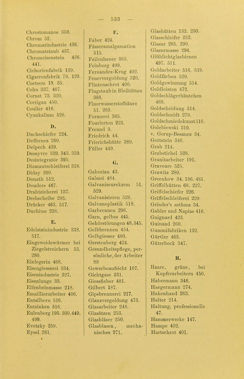 Chrestoinanos 359. Chrom 52. Chromatindustrie 436. Chromatstaub 437. Chromeisenstein 436. 441. Cichorienfabrik 139. Cigarrenfabrik 79. 129. Coetsem 19. 35. Cohn 337. 467. Cornet 73. 320. Corrigan 450. Coulier 416. Cyankalium 528. 1). Dachschiefer 224. Deffernez 260. Delpech 439. Desayvre 339. 343. 359. Desintegrator 395. Diamantschleiferei 318. Diday 260. Donath 512. Douders 467. Drahtzieherei 137. Drehscheibe 295. Drücker 463. 517. Duchene 238. E. Edelsteinindustrie 318. 517. Eingeweidewürmer bei Ziegelstreichern 53. 280. Einlegerin 468. Eisengiesserei 334. Eisenindustrie 327. Eisenlunge 33. Elfenbeinmasse 218. Emaillierarbeiter 406. Entsilbcrn 516. Entzinken 516. Eulenberg 195. 300.449. 499. Evetzky 259. Eysel 261. F. Faber 424. Füsseramalgamation 515. Feilenhauer 365. Feinberg 499. Fernandez-Krug 402. Feuervergoldung 520. Flintenschrot 400. Flugstaub in Bleihütten 388. Fluorwasserstoffsäure 51. 269. Formerei 365. Fourierton 223. Freund 3. Friedrich 44. Frierichshütte 389. Füller 449. G. Gaborian 43. Galmei 484. Galvaniseurekzem 51. 529. Galvanisieren 528. Galvanoplastik 518. Garbrennen 296. Garn, gelbes 445. Gehörstörungen 48.345. Gelbbrennen 454. Gelbgiesser 480. Gerstenberg 424. Gesundheitspflege, per- sönliche, der Arbeiter 89 Gewerbeaufsicht 107. Gichtgase 331. Giessfieber 481. Gilbert 187. Gipsbrennerei 217. Glanzvergoldung 473. Glasarbeiter 248. Glasätzen 253. Glasbläser 250. Glasblasen, mecha- nisches 271. Glashütten 132. 250. Glasschleifer 252. Glasur 285. 290. Glasurmasse 294. Glühlichtglasbirnen 497. 511. Goldarbeiter 516. 519. Goldfarben 520. Goldgewinnung 514. Goldleisten 472. Goldschlägerhäutchen 468. Goldscheidung 514. Goldschmidt 279. Goldschmiedekunst 516. Golebiewski 310. v. Gorup-Besanez 34. Gottstein 348. Grab 214. Grabstichel 526. Granitarbeiter 191. Graveure 525. Grawitz 280. Greenhow 34. 186. 481. Griffelhütten 68. 227. GrifFelschiefer 226. Griffelschleiferei 229. Grinder’s asthma 34. Gabler und Napias 416. Guignard 423. Guinand 260. Gummifabriken 132. Gürtler 463. Güterbock 347. H. Haare, grüne, bei Kupferarbeitern 450. Habermann 346. Haegermann 274. Hakenhand 263. Halter 214. Haltung, professionelle 47. Hammerwerke 147. Hampe 402. Hartschrot 401.