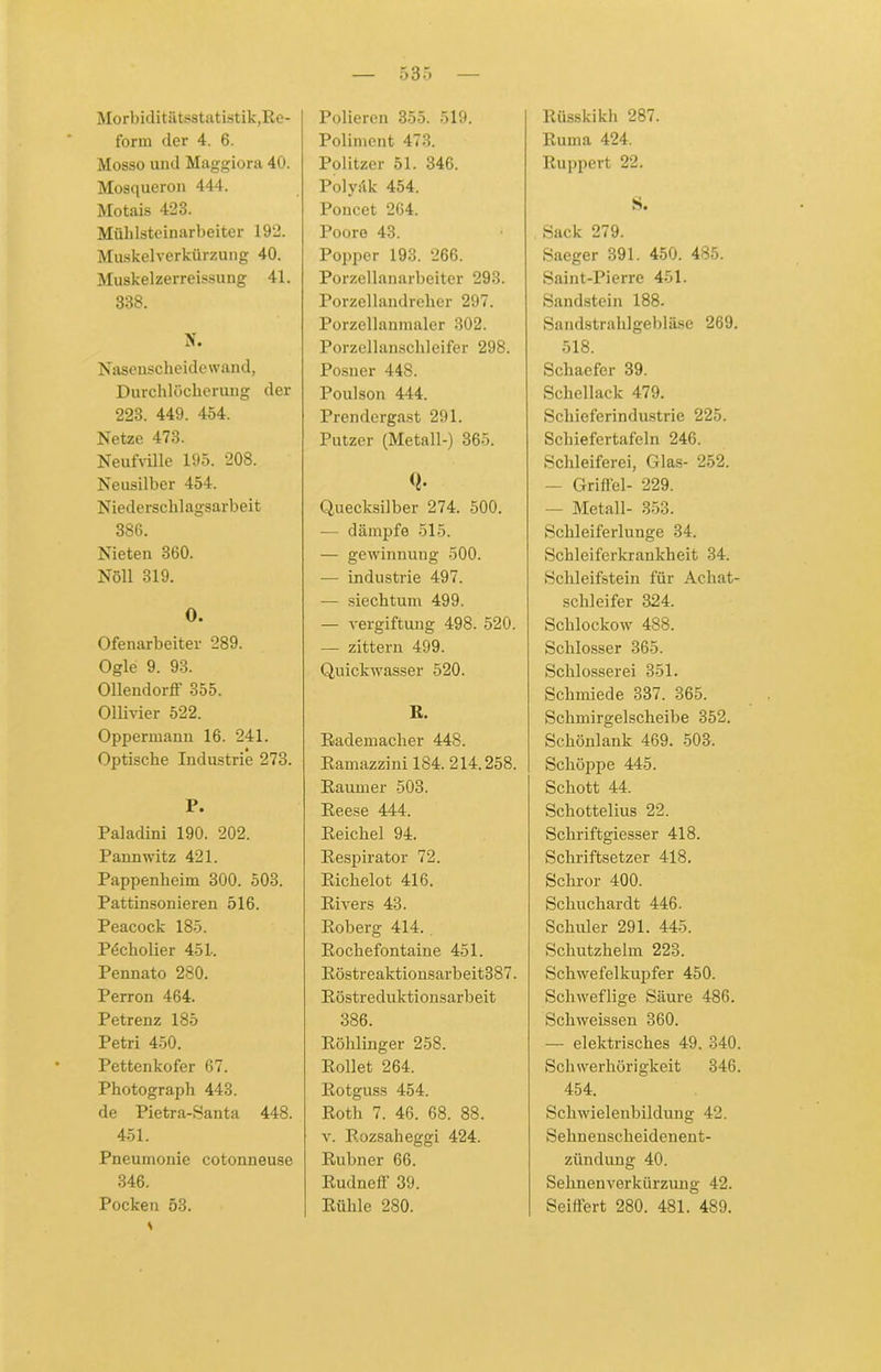 5 3 5 Morbiditätsstatistik,Re- form der 4. 6. Mosso und Maggiora 40. Mosqueron 444. Motais 423. Mühlsteinarbeiter 192. Muskelverkürzung 40. Muskelzerreissung 41. 338. N. Nasenscheidewand, Durchlöcherung der 223. 449. 454. Netze 473. Neufville 195. 208. Neusilber 454. Niederschlagsarbeit 386. Nieten 360. Nöll 319. O. Ofenarbeiter 289. Ogle 9. 98. Ollendorff 355. Ollivier 522. Oppermann 16. 241. Optische Industrie 273. P. Paladini 190. 202. Pannwitz 421. Pappenheim 300. 503. Pattinsonieren 516. Peacock 185. P4cholier 451. Pennato 280. Perron 464. Petrenz 185 Petri 450. Pettenkofer 67. Photograph 443. de Pietra-Santa 448. 451. Pneumonie cotonneuse 346. Pocken 53. Polieren 355. 519. Poliment 473. Politzer 51. 346. Polyäk 454. Poncet 264. Poore 43. Popper 193. 266. Porzellanarbeiter 293. Porzellandreher 297. Porzellanmaler 302. Porzellanschleifer 298. Posner 448. Poulson 444. Prendergast 291. Putzer (Metall-) 365. Quecksilber 274. 500. - dämpfe 515. — gewinnung 500. — industrie 497. — siechtum 499. — Vergiftung 498. 520. — zittern 499. Quickwasser 520. R. Rademacher 448. Ramazzini 184. 214.258. Raumer 503. Reese 444. Reichel 94. Respirator 72. Riclielot 416. Rivers 43. Roberg 414. Rochefontaine 451. Röstreaktionsarbeit387. Röstreduktionsarbeit 386. Röhlinger 258. Rollet 264. Rotguss 454. Roth 7. 46. 68. 88. v. Rozsaheggi 424. Rubner 66. Rudneff 39. Rühle 280. Rüsskikh 287. Ruma 424. Ruppert 22. S. Sack 279. Saeger 391. 450. 485. Saint-Pierre 451. Sandstein 188. Sandstrahlgebläse 269. 518. Schaefer 39. Schellack 479. Schieferindustrie 225. Schiefertafeln 246. Schleiferei, Glas- 252. — Griffel- 229. - Metall- 353. Schleiferlunge 34. Schleiferkrankheit 34. Schleifstein für Achat- schleifer 324. Sclilockow 488. Schlosser 365. Schlosserei 351. Schmiede 337. 365. Schmirgelscheibe 352. Schönlank 469. 503. Schöppe 445. Schott 44. Schottelius 22. Schriftgiesser 418. Schriftsetzer 418. Scliror 400. Schuchardt 446. Schüler 291. 445. Schutzhelm 223. Schwefelkupfer 450. Schweflige Säure 486. Schweissen 360. — elektrisches 49. 340. Schwerhörigkeit 346. 454. Schwielenbildung 42. Sehnenscheidenent- zündung 40. Sehnenverkürzung 42. Seiffert 280. 481. 489.