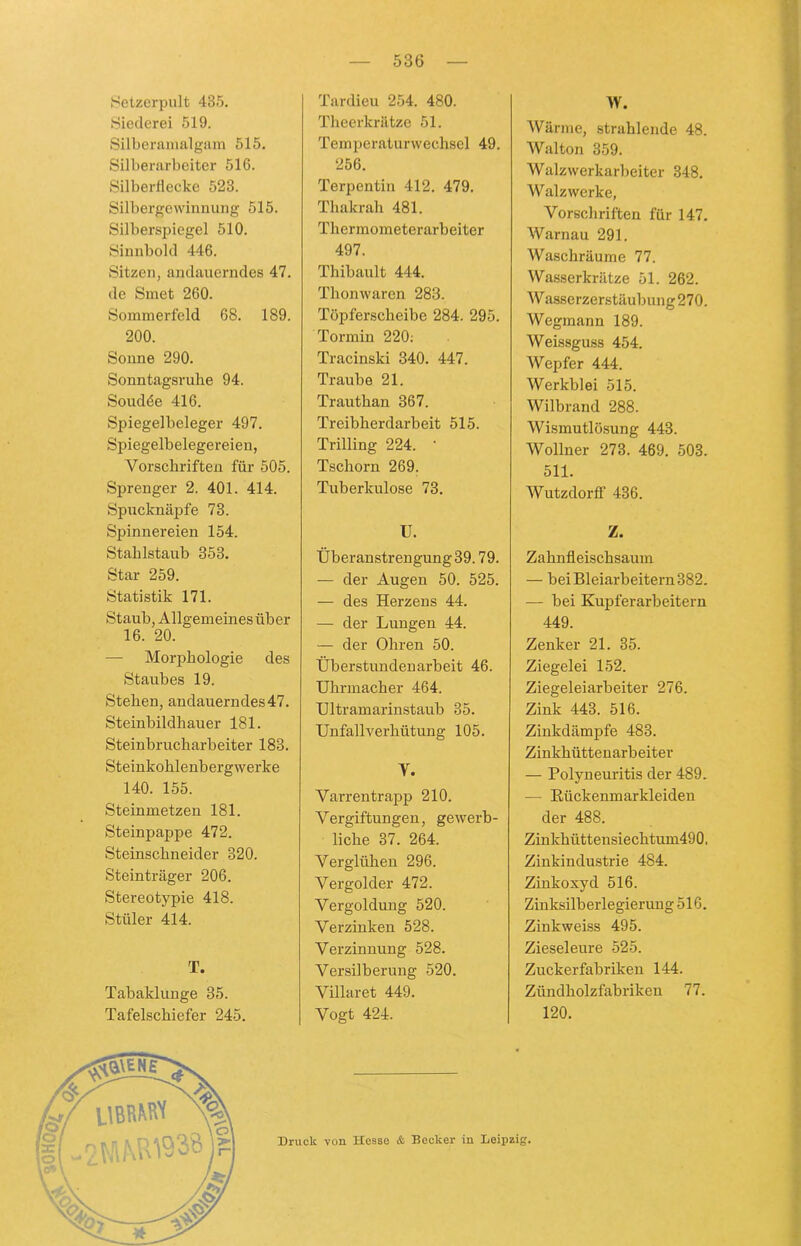 Setzerpult 435. Siederei 519. Silberamalgam 515. Silberarbeiter 516. Silberflccke 523. Silbergewinnung 515. Silberspiegel 510. Sinnbold 446. Sitzen, andauerndes 47. de Smet 260. Sommerfeld 68. 189. 200. Sonne 290. Sonntagsruhe 94. Soudde 416. Spiegelbeleger 497. Spiegelbelegereien, Vorschriften für 505. Sprenger 2. 401. 414. Spucknäpfe 73. Spinnereien 154. Stahlstaub 353. Star 259. Statistik 171. Staub, Allgemeines über 16. 20. — Morphologie des Staubes 19. Stehen, andauerndes 47. Steinbildhauer 181. Steinbrucharbeiter 183. Steinkohlenbergwerke 140. 155. Steinmetzen 181. Steinpappe 472. Steinschneider 320. Steinträger 206. Stereotypie 418. Stüler 414. T. Tabaklunge 35. Tafelschiefer 245. Tardieu 254. 480. Theerkrätze 51. Temperaturwechsel 49. 256. Terpentin 412. 479. Thakrah 481. Thermometerarbeiter 497. Thibault 444. Thonwaren 283. Töpferscheibe 284. 295. Tormin 220; Tracinski 340. 447. Traube 21. Trauthan 367. Treibherdarbeit 515. Trilling 224. • Tschorn 269. Tuberkulose 73. U. Überanstrengung 39.79. — der Augen 50. 525. — des Herzens 44. — der Lungen 44. — der Ohren 50. Überstundenarbeit 46. Uhrmacher 464. Ultramarinstaub 35. Unfallverhütung 105. V. Varrentrapp 210. Vergiftungen, gewerb- liche 37. 264. Verglühen 296. Vergolder 472. Vergoldung 520. Verzinken 528. Verzinnung 528. Versilberung 520. Villaret 449. Vogt 424. W. Wärme, strahlende 48. Walton 359. Walzwerkarbeiter 348. W alzwerke, Vorschriften für 147. Warnau 291. Waschräume 77. Wasserkrätze 51. 262. Wasserzerstäubung 270. Wegmann 189. Weissguss 454. Wepfer 444. Werkblei 515. Wilbrand 288. Wismutlösung 443. Wollner 273. 469. 503. 511. Wutzdorff 436. Z. Zahnfleischsaum — bei Bleiarbeitern 382. — bei Kupferarbeitern 449. Zenker 21. 35. Ziegelei 152. Ziegeleiarbeiter 276. Zink 443. 516. Zinkdämpfe 483. Zinkhüttenarbeiter — Polyneuritis der 489. — Kückenmarkleiden der 488. Zinkhüttensiechtum490, Zinkindustrie 484. Zinkoxyd 516. Zinksilberlegierung 516. Zinkweiss 495. Zieseleure 525. Zuckerfabriken 144. Zündholzfabriken 77. 120. Druck von Hesse & Becker in Leipzig.