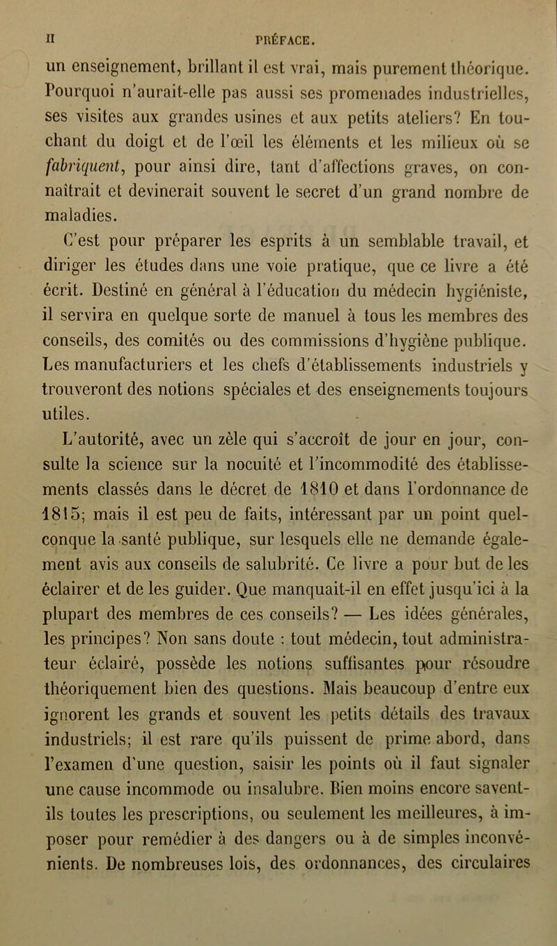 un enseignement, brillant il est vrai, mais purement théorique. Pourquoi n’aurait-elle pas aussi ses promenades industrielles, ses visites aux grandes usines et aux petits ateliers? En tou- chant du doigt et de l’œil les éléments et les milieux où se fabriquent, pour ainsi dire, tant d’affections graves, on con- naîtrait et devinerait souvent le secret d’un grand nombre de maladies. C’est pour préparer les esprits à un semblable travail, et diriger les études dans une voie pratique, que ce livre a été écrit. Destiné en général à l’éducation du médecin hygiéniste, il servira en quelque sorte de manuel à tous les membres des conseils, des comités ou des commissions d’hygiène publique. Les manufacturiers et les chefs d’établissements industriels y trouveront des notions spéciales et des enseignements toujours utiles. L’autorité, avec un zèle qui s’accroît de jour en jour, con- sulte la science sur la nocuité et l’incommodité des établisse- ments classés dans le décret de 1810 et dans l’ordonnance de 1815; mais il est peu de faits, intéressant par un point quel- conque la santé publique, sur lesquels elle ne demande égale- ment avis aux conseils de salubrité. Ce livre a pour but de les éclairer et de les guider. Que manquait-il en effet jusqu'ici à la plupart des membres de ces conseils? — Les idées générales, les principes? Non sans doute : tout médecin, tout administra- teur éclairé, possède les notions suffisantes pour résoudre théoriquement bien des questions. Blais beaucoup d’entre eux ignorent les grands et souvent les petits détails des travaux industriels; il est rare qu’ils puissent de prime abord, dans l’examen d’une question, saisir les points où il faut signaler une cause incommode ou insalubre. Bien moins encore savent- ils toutes les prescriptions, ou seulement les meilleures, à im- poser pour remédier à des dangers ou à de simples inconvé- nients. De nombreuses lois, des ordonnances, des circulaires