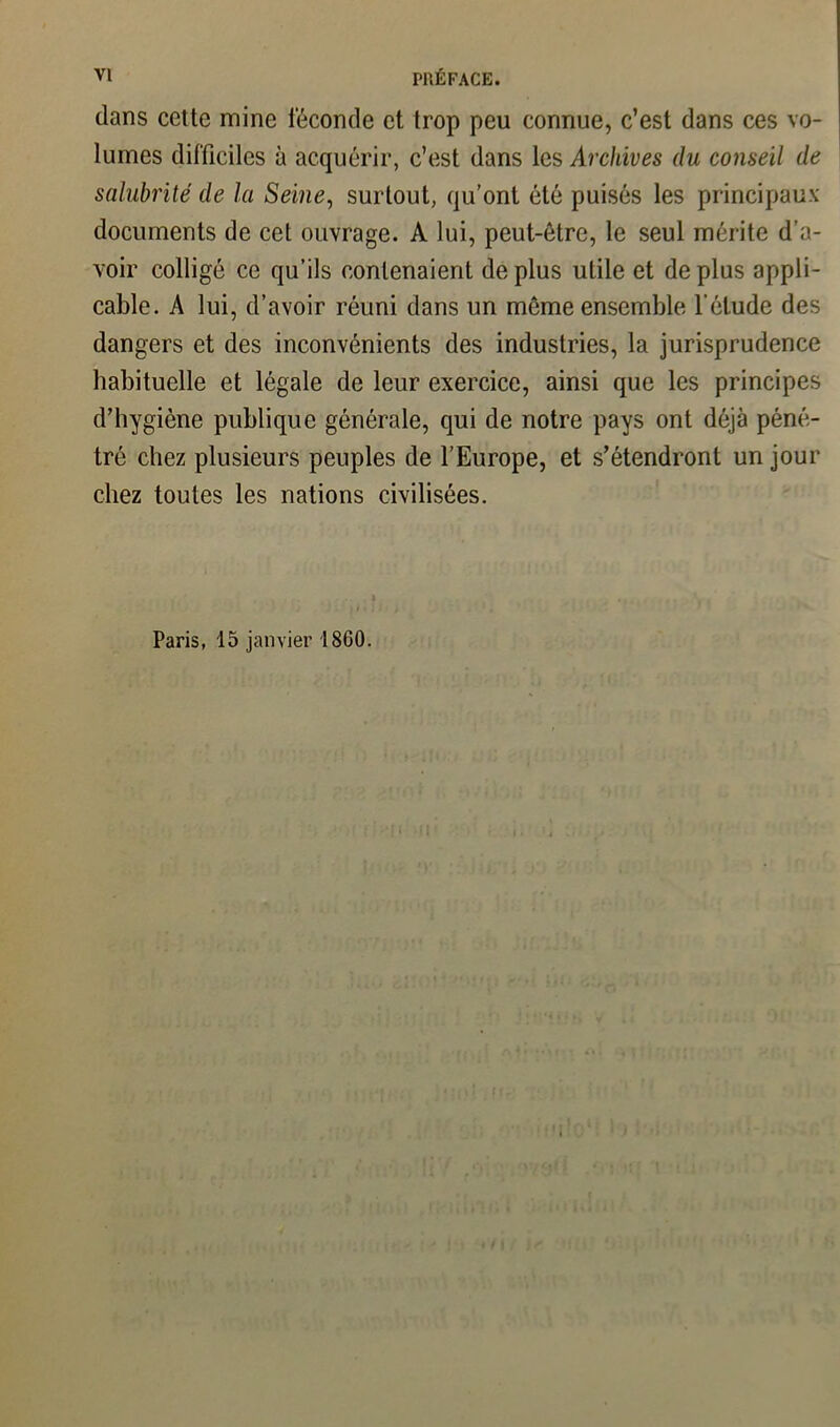 dans cette mine ieconde et trop peu connue, c’est dans ces vo- lumes difficiles à acquérir, c’est dans les Archives du conseil de salubrité de la Seine, surtout, qu’ont été puisés les principaux documents de cet ouvrage. A lui, peut-être, le seul mérite d’a- voir colligé ce qu’ils contenaient de plus utile et de plus appli- cable. A lui, d’avoir réuni dans un môme ensemble l'élude des dangers et des inconvénients des industries, la jurisprudence habituelle et légale de leur exercice, ainsi que les principes d’hygiène publique générale, qui de notre pays ont déjà péné- tré chez plusieurs peuples de l’Europe, et s’étendront un jour chez toutes les nations civilisées. Paris, 15 janvier 1860.