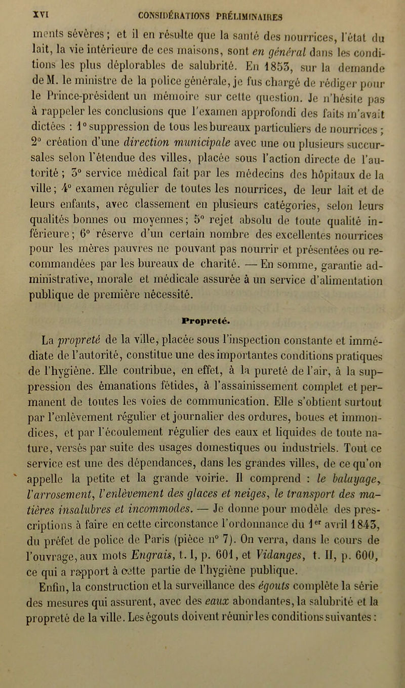 monts sévères ; et il en résulte que la sauté des nourrices, letat du lait, la vie intérieure de ces maisons, sont en général dans les condi- tions les plus déplorables de salubrité. En 1853, sur la demande deM. le ministre de la police générale, je fus chargé de rédiger pour le Prince-président un mémoire sur cette question. Je n’hésite pas à rappeler les conclusions que l’examen approfondi des faits m’avait dictées : 1° suppression de tous les bureaux particuliers de nourrices ; 2° création d’une direction municipale avec une ou plusieurs succur- sales selon l'étendue des villes, placée sous l’action directe de l’au- torité ; 5° service médical fait par les médecins des hôpitaux de la ville ; 4° examen régulier de toutes les nourrices, de leur lait et de leurs enfants, avec classement en plusieurs catégories, selon leurs qualités bonnes ou moyennes; 5° rejet absolu de toute qualité in- férieure ; 0° réserve d’un certain nombre des excellentes nourrices pour les mères pauvres ne pouvant pas nourrir et présentées ou re- commandées par les bureaux de charité. — En somme, garantie ad- ministrative, morale et médicale assurée à un service d’alimentation publique de première nécessité. Propreté. La propreté de la ville, placée sous l’inspection constante et immé- diate de l’autorité, constitue une des importantes conditions pratiques de l’hygiène. Elle contribue, en effet, à la pureté de l’air, à la sup- pression des émanations fétides, à l’assainissement complet et per- manent de toutes les voies de communication. Elle s’obtient surtout par l’enlèvement régulier et journalier des ordures, boues et immon- dices, et par l’écoulement régulier des eaux et liquides de toute na- ture, versés par suite des usages domestiques ou industriels. Tout ce service est une des dépendances, dans les grandes villes, de ce qu’on appelle la petite et la grande voirie. Il comprend : le balayage, l'arrosement, l'enlèvement des glaces et neiges, le transport des ma- tières insalubres et incommodes. — Je donne pour modèle des pres- criptions à faire en cette circonstance l’ordonnance du 1er avril 1843, du préfet de police de Paris (pièce n° 7). On verra, dans le cours de l’ouvrage, aux mots Engrais, 1.1, p. 601, et Vidanges, t. II, p. 600, ce qui a rapport à eette partie de l’hygiène publique. Enfin, la construction et la surveillance des égouts complète la série des mesures qui assurent, avec des eaux abondantes, la salubrité et la propreté de la ville. Les égouts doivent réunir les conditions suivantes :