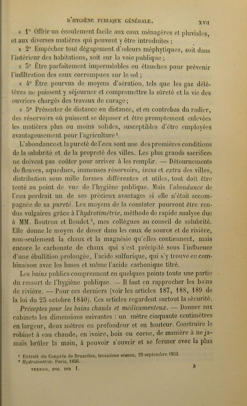 « 1° Offrir un écoulement facile aux eaux ménagères et pluviales et aux diverses matières qui peuvent y être introduites ; « 2° Empêcher tout dégagement d’odeurs méphytiques, soit dans l’intérieur des habitations, soit sur la voie publique ; « 5° Être parfaitement imperméables ou étanches pour prévenir l'infiltration des eaux corrompues sur le sol ; « 4° Être pourvus de moyens d’aération, tels que les gaz délé- tères ne puissent y séjourner et compromettre la sûreté et la vie des ouvriers chargés des travaux de curage ; « 5° Présenter de distance en distance, et en contrebas du radier, îles réservoirs où puissent se déposer et être promptement enlevées les matières plus ou moins solides, susceptibles d’être employées avantageusement pour l’agriculturel. L’abondance et la pureté de Terra sont une des premières conditions de la salubrité et de la propreté des villes. Les plus grands sacrifices ne doivent pas coûter pour arriver à les remplir. — Détournements de fleuves, aqueducs, immenses réservoirs, iniuset extra des villes, distribution sous mille formes différentes et utiles, tout doit être tenté au point de vue de l’hygiène publique. Mais Y abondance de l’eau perdrait un de ses précieux avantages si elle n’était accom- pagnée de sa pureté. Les moyens de la constater pourront être ren- dus vulgaires grâce à Yhydrotimétrie, méthode de rapide analyse due à MM. Boutron etBoudet2, mes collègues au conseil de salubrité. Elle donne le moyen de doser dans les eaux de source et de rivière, non-seulement la chaux et la magnésie qu’elles contiennent, mais encore le carbonate de chaux qui s’est précipité sous l’influence d’une ébullition prolongée, l’acide sulfurique, qui s’y trouve en com- binaison avec les bases et même l’acide carbonique titré. Les bains publics comprennent en quelques points toute une partie du ressort de l’hygiène publique. — Il faut en rapprocher les bains de rivière.—Pour ces derniers (voir les articles 187, 188, 189 de la loi du 25 octobre 1840). Ces articles regardent surtout la sécurité. Préceptes pour les bains chauds et médicamenteux. — Donner aux cabinets les dimensions suivantes : un mètre cinquante centimètres en largeur, deux mètres en profondeur et en hauteur. Construire le robinet à eau chaude, en ivoire, bois ou corne, de manière à ne ja- mais brûler la main, à pouvoir s ouvrir et se fermer avec la plus • Extrait du Congrès de Bruxelles, troisième séance, 22 septembre l8o‘2. * Hydrotimttrie. Boris, 185G. TFRS01S, IITG. ISD. I. ^