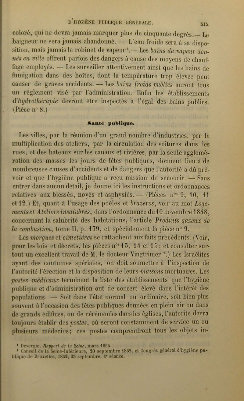coloré, qui ne devra jamais marquer plus de cinquante degrés.— Le baigneur ue sera jamais abandonné. — L’eau froide sera ù sa dispo- sition, mais jamais le robinet de vapeur1.— Les bains de vapeur don- nés en ville offrent parfois des dangers à cause des moyens de chauf- fage employés. — Les surveiller attentivement ainsi que les bains de fumigation dans des boites, dont la température trop élevée peut causer de graves accidents. — Les bains froids publics auront tous un règlement visé par l’administration. Enfin les établissements d'hydrothérapie devront être inspectés à l’égal des bains publics. (Pièce n° 8.) Santé publique. Les villes, par la réunion d’un grand nombre d’industries, par la multiplication des ateliers, par la circulation des voitures dans les rues, et des bateaux sur les canaux et rivières, par la seule agglomé- ration des masses les jours de fêtes publiques, donnent lieu à de nombreuses causes d’accidents et de dangers que l’autorité a dû pré- voir et que l’hygiène publique a reçu mission de secourir. — Sans entrer dans aucun détail, je donne ici les instructions et ordonnances relatives aux blessés, noyés et asphyxiés.— (Pièces nos 9, 10, 11 et 12.) Et, quant à l’usage des poêles et brazeros, voir au mot Loge- mentset Ateliers insalubres, dans l’ordonnance du 10 novembre 1848, concernant la salubrité des habitations, l’article Produits gazeux de la combustion, tome II, p. 179, et spécialement la pièce nu 9. Les morgues et cimetières se rattachent aux faits précédents. (Voir, pour les lois et décrets, les pièces nos 15, 14 et 15 ; et consulter sur- tout un excellent travail de M. le docteur Vingtrinier 2.) Les Israélites ayant des coutumes spéciales, on doit soumettre à l’inspection de l’autorité l’érection et la disposition de leurs maisons mortuaires. Les postes médicaux terminent la liste des établissements que l'hygiène publique et d’administration ont de concert élevé dans l’intérêt des populations. — Soit dans l’état normal ou ordinaire, soit bien plus souvent à l’occasion des fêtes publiques données en plein air ou dans de grands édifices, ou de cérémonies dans les églises, l’autorité devra toujours établir des postes, où seront constamment de service un ou plusieurs médecins; ces postes comprendront tous les objets in- * Devergie, Rnpporl de la Seine, mars 18c3. * Conseil de la Seine-Inférieure, 20 septembre 1852, et Congrès général d'hygiène pu- blique de Bruxelles, 1832, 23 septembre, 4* séance.