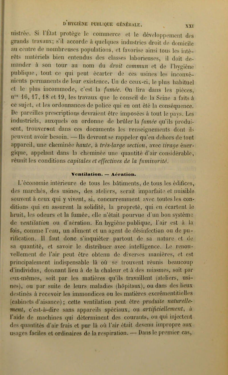 nistrée. Si l’État protège le commerce et le développement des grands travaux; s’il accorde à quelques industries droit de domicile au centre de nombreuses populations, et favorise ainsi tous les inté- rêts matériels bien entendus des classes laborieuses, il doit de- mander à son tour au nom du droit commun et de l’hygiène publique, tout ce qui peut écarter de ces usines les inconvé- nients permanents de leur existence. Un de ceux-ci, le plus habituel et le plus incommode, c’est la fumée. On lira dans les pièces, n”s 16, 17, 18 et 19, les travaux que le conseil de la Seine a faits à ce sujet, et les ordonnances de police qui en ont été la conséquence. De pareilles prescriptions devraient être imposées à tout le pays. Les industriels, auxquels on ordonne de brûler la fumée qu’ils produi- sent, trouveront dans ces documents les renseignements dont ils peuvent avoir besoin. — Ils devront se rappeler qu’en dehors de tout appareil, une cheminée haute, à très-large section, avec tirage éner- gique, appelant dans la cheminée une quantité d’air considérable, réunit les conditions capitales et effectives de la fumivorité. Ventilation. — Aération. L’économie intérieure de tous les bâtiments, de tous les édifices, des marchés, des usines, des ateliers, serait imparfaite et nuisible souvent à ceux qui y vivent, si, concurremment avec toutes les con- ditions qui en assurent la solidité, la propreté, qui en écartent le bruit, les odeurs et la fumée, elle n’était pourvue d'un bon système de ventilation ou d’aération. En hygiène publique, l’air est à la fois, comme l’eau, un aliment et un agent de désinfection ou de pu- rification. Il faut donc s’inquiéter partout de. sa nature et de sa quantité, et savoir le distribuer avec intelligence. Le renou- vellement de l’air peut être obtenu de diverses manières, et est principalement indispensable là où se trouvent réunis beaucoup d’individus, donnant lieu à de la chaleur et à des miasmes, soit par eux-mêmes, soit par les matières qu’ils travaillent (ateliers, usi- nes), ou par suite de leurs maladies (hôpitaux), ou dans des lieux destinés à recevoir les immondices ou les matières excrémentitielles (cabinets d’aisance) ; cette ventilation peut être produite naturelle- ment., c’est-à-dire sans appareils spéciaux, ou artificiellement, à l’aide de machines qui déterminent des courants, ou qui injectent des quantités d’air frais et pur là où l’air était devenu impropre aux usages faciles et ordinaires de la respiration. — Dans le premier cas.