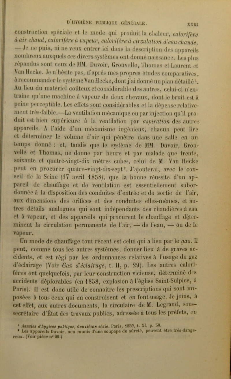 D’ilYCaÈNE l'UDUQIJK CÉ.NÉÏIALE. construction spéciale' et le mode qui produit la cliuleur, calorifère à air chaud, calorifère à vapeur, calorifère à circulation d’eau chaude. — Ji* ne puis, ni ne veux entrer ici dans la description des appareils nombreux auxquels ces divers systèmes ont donné naissance. Les plus répandus sont ceux de MM. Duvoir, Gronvelle, Thomas et Laurent et N an llecke. Je n’hésite pas, d’après mes propres études comparatives, à recommander le système Van llecke, dont j’ai donné un plan détaillé Au lieu du matériel coûteux et considérable des autres, celui-ci n’on- traine <pi une machine à vapeur de deux chevaux, dont le bruit e*t à peine perceptible. Les effets sont considérables et la dépense relative- ment Ires-faiblc.—La ventilation mécanique ou par injection qu’il pro- duit est bien supérieure à la ventilation par aspiration des autres appareils. A l’aide d’un mécanisme ingénieux, chacun peut lire et déterminer le volume d’air qui pénètre dans une salle en un temps donné : et, tandis (pie le système de MM. Duvoir, Grou- velle et Thomas, ne donne par heure et par malade que trente, soixante et quatre-vingt-dix mètres cubes, celui de M. Van llecke peut en procurer quatre-vingt-dix-sept*. J’ajouterai, avec le con- seil de la Seine (17 avril 1858), que la bonne réussite d’un ap- pareil de chauffage et de ventilation est essentiellement subor- donnée à la disposition des conduites d’entrée et de sortie de l’air, aux dimensions des orifices et des conduites elles-mêmes, et au- tres détails analogues qui sont indépendants des chaudières à eau et à vapeur, et des appareils qui procurent le chauffage et déter- minent la circulation permanente de l'air, — de l'eau, — ou de la vapeur. Un mode de chauffage tout récent est celui qui a lieu par le gaz. Il peut, comme tous les autres systèmes, donner lieu à de graves ac- cidents, et est régi par les ordonnances relatives à l’usage du gaz d’éclairage (Voir Gaz d'éclairage, t. Il, p. 29). Les autres calori- fères ont quelquefois, par leur construction vicieuse, déterminé d's accidents déplorables (en 1858, explosion à l’église Saint-Sulpice, à Paris). Il est donc utile de connaître les prescriptions qui sont im- posées à tous ceux qui en construisent et en font usage. Je joins, à cet effet, aux autres documents, la circulaire de M. Legrand, sou- secrétaire d'État des travaux publics, adressée à tous les préfets, eu 1 Annale« d'hygiène publique, deuxième série. Paris, IRM, t. XI. p. 30. * Les appareils Duvoir, non munis d'une soupape de sûreté, peuvent être très-dange- reux. (Voir pièce n*2U.)