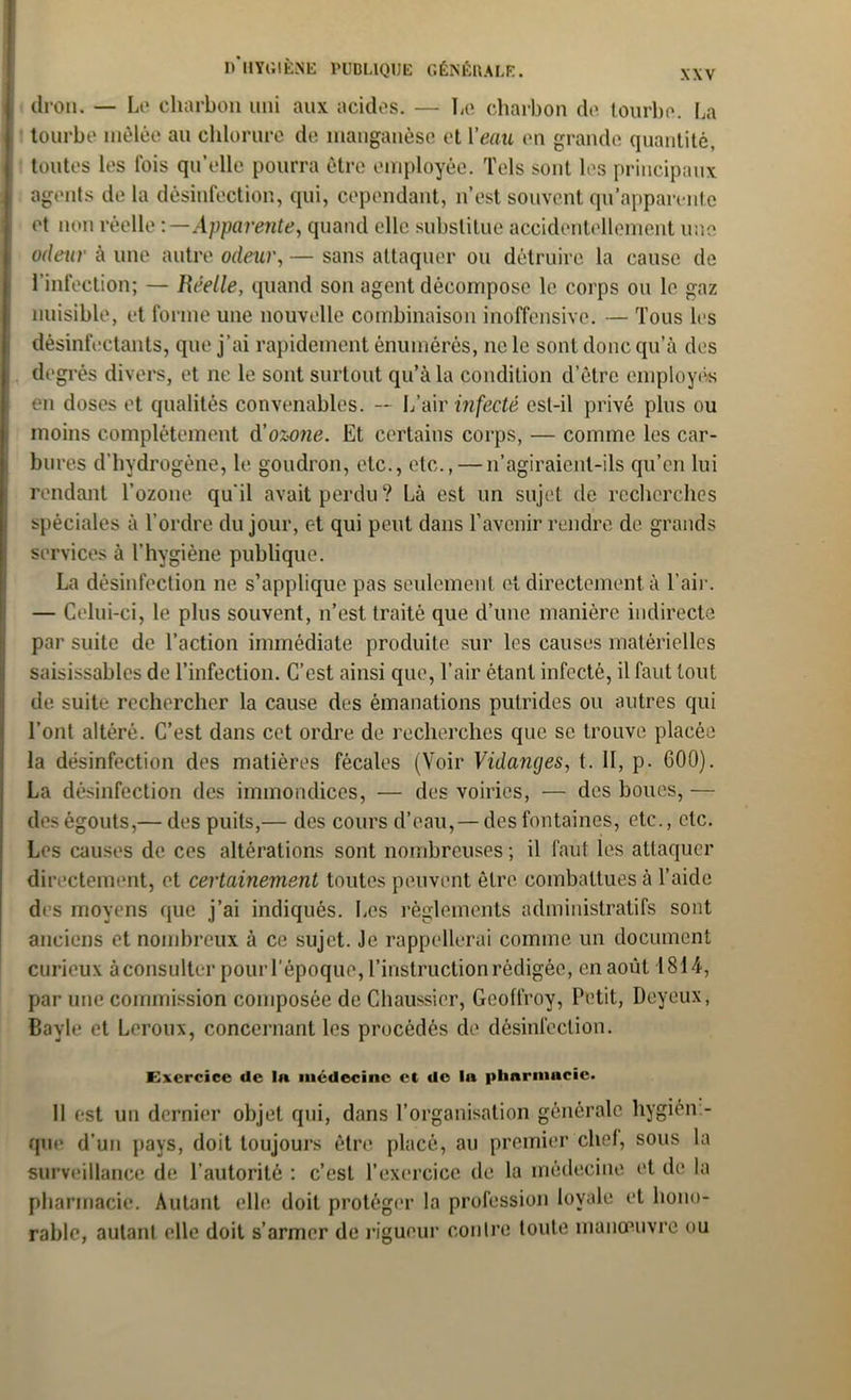 dron. — Le charbon uni aux acides. — Le charbon de tourbe. La tourbe mêlée au chlorure de manganèse et Veau en grande quantité, toutes les fois qu’elle pourra être employée. Tels sont les principaux agents de la désinfection, qui, cependant, n’est souvent qu’apparente et non réelle -.—Apparente, quand elle substitue accidentellement une odeur à une autre odeur, — sans attaquer ou détruire la cause de l’infection; — Réelle, quand son agent décompose le corps ou le gaz nuisible, et forme une nouvelle combinaison inoffensive. — Tous les désinfectants, que j’ai rapidement énumérés, ne le sont donc qu’à des degrés divers, et ne le sont surtout qu’à la condition d’être employés en doses et qualités convenables. — L’air infecté est-il privé plus ou moins complètement d'ozone. Et certains corps, — comme les car- bures d’hydrogène, le goudron, etc., etc., — 11’agiraient-ils qu’en lui rendant l’ozone qu'il avait perdu? Là est un sujet de recherches spéciales à l’ordre du jour, et qui peut dans l’avenir rendre de grands services à l’hygiène publique. La désinfection ne s’applique pas seulement et directement à l’air. — Celui-ci, le plus souvent, n’est traité que d’une manière indirecte par suite de l’action immédiate produite sur les causes matérielles saisissablcs de l’infection. C’est ainsi que, l’air étant infecté, il faut tout de suite rechercher la cause des émanations putrides ou autres qui l’ont altéré. C’est dans cet ordre de recherches que se trouve placée la désinfection des matières fécales (Voir Vidanges, t. II, p. 600). La désinfection des immondices, — des voiries, — des boues, — des égouts,— des puits,— des cours d’eau,— des fontaines, etc., etc. Les causes de ces altérations sont nombreuses ; il faut les attaquer directement, et certainement toutes peuvent être combattues à l’aide des moyens que j’ai indiqués. Les règlements administratifs sont anciens et nombreux à ce sujet. Je rappellerai comme un document curieux àconsulter pour l’époque, l’instruction rédigée, en août 1814, par une commission composée de Chaussier, Geoffroy, Petit, Deyeux, Bayle et Leroux, concernant les procédés de désinfection. Exercice de lu médecine et de In pharmacie. 11 est un dernier objet qui, dans l’organisation générale hygiéni- que d’un pays, doit toujours être placé, au premier chef, sous la surveillance de l’autorité : c’est l’exercice de la médecine et de la pharmacie. Autant elle doit protéger la profession loyale et hono- rable, autant elle doit s’armer de rigueur contre toute manœuvre ou