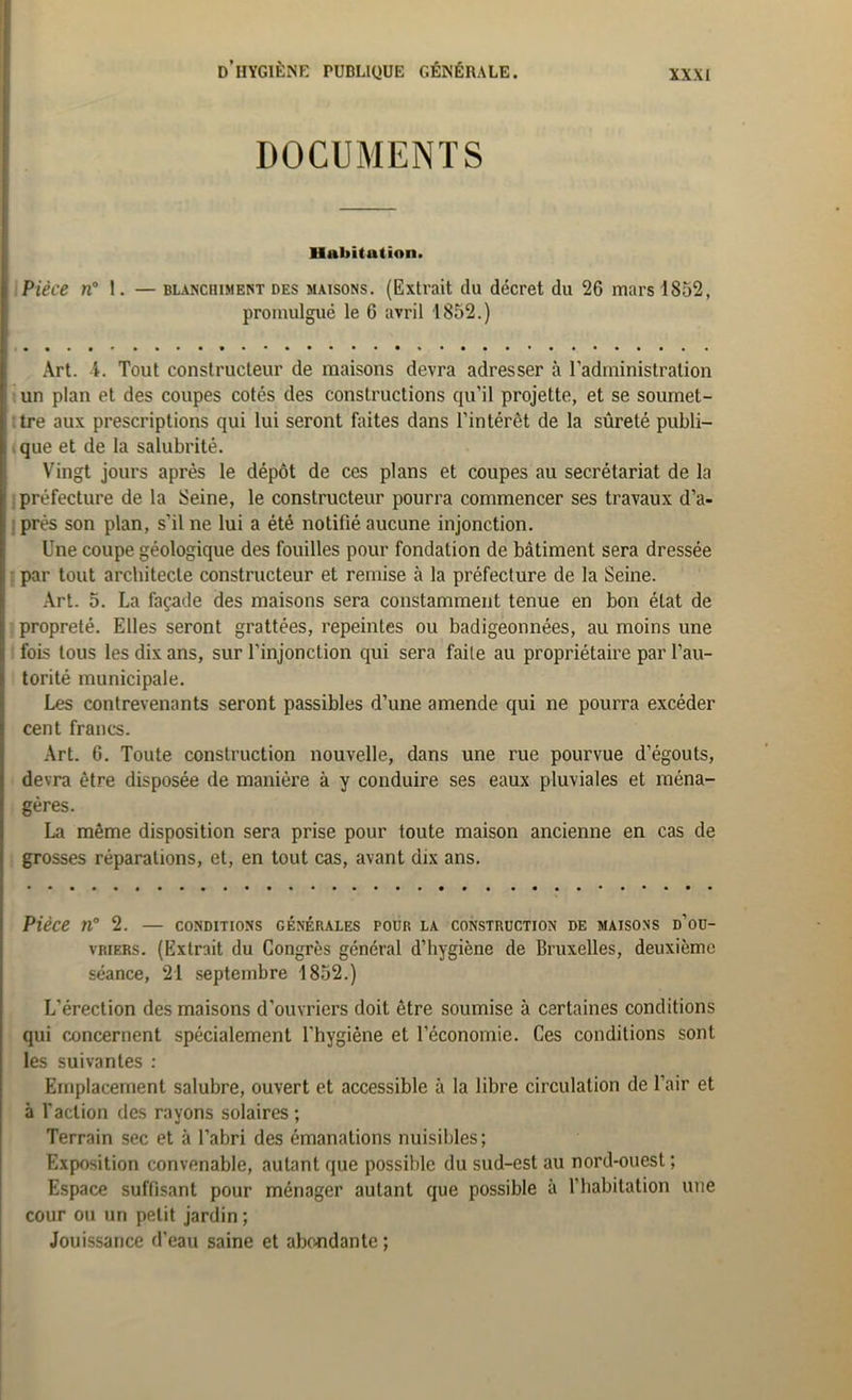 DOCUMENTS Habitation. Pièce n° 1. — blanchiment des maisons. (Extrait du décret du 26 mars 1852, promulgué le G avril 1852.) Art. 1. Tout constructeur de maisons devra adresser à l’administration un plan et des coupes cotés des constructions qu’il projette, et se soumet- tre aux prescriptions qui lui seront faites dans l'intérêt de la sûreté publi- que et de la salubrité. Vingt jours après le dépôt de ces plans et coupes au secrétariat de la préfecture de la Seine, le constructeur pourra commencer ses travaux d’a- près son plan, s’il ne lui a été notifié aucune injonction. Une coupe géologique des fouilles pour fondation de bâtiment sera dressée par tout architecte constructeur et remise à la préfecture de la Seine. Art. 5. La façade des maisons sera constamment tenue en bon état de propreté. Elles seront grattées, repeintes ou badigeonnées, au moins une fois tous les dix ans, sur l'injonction qui sera faite au propriétaire par l’au- torité municipale. Les contrevenants seront passibles d’une amende qui ne pourra excéder cent francs. Art. 6. Toute construction nouvelle, dans une rue pourvue d’égouts, devra être disposée de manière à y conduire ses eaux pluviales et ména- gères. La même disposition sera prise pour toute maison ancienne en cas de grosses réparations, et, en tout cas, avant dix ans. Pièce n° 2. — conditions générales pour la construction de maisons d’ou- vriers. (Extrait du Congrès général d’hygiène de Bruxelles, deuxième séance, 21 septembre 1852.) L’érection des maisons d'ouvriers doit être soumise à certaines conditions qui concernent spécialement l'hygiène et l’économie. Ces conditions sont les suivantes : Emplacement salubre, ouvert et accessible à la libre circulation de l'air et à l'action des rayons solaires ; Terrain sec et à l’abri des émanations nuisibles; Exposition convenable, autant que possible du sud-est au nord-ouest ; Espace suffisant pour ménager autant que possible à l'habitation une cour ou un petit jardin ; Jouissance d’eau saine et abondante;