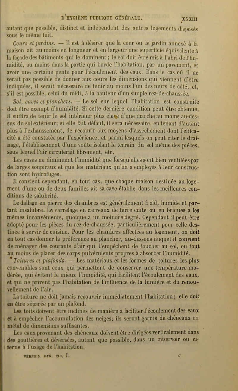 autant que possible, distinct et indépendant des autres logements disposés sous le même toit. Cours el jardins. — Il est à désirer que la cour ou le jardin annexé à la maison ait au moins en longueur et en largeur une superficie équivalente à la façade des bâtiments qui le dominent ; le sol doit être mis à l’abri de l'hu- midité, au moins dans la partie qui borde l’habitation, par un pavement, et avoir une certaine pente pour l’écoulement des eaux. Dans le cas où il ne serait pas possible de donner aux cours les dimensions qui viennent d’être indiquées, il serait nécessaire de tenir au moins l’un des murs de côté, et, s’il est possible, celui du midi, à la hauteur d'un simple rez-de-chaussée. Sol, caves el planchers. — Le sol sur lequel l’habitation est construite doit être exempt d'humidité. Si cette dernière condition peut être obtenue, il suffira de tenir le sol intérieur plus éle\jé d'une marche au moins au-des- sus du sol extérieur; si elle fait défaut, il sera nécessaire, en tenant d’autant plus à l'exhaussement, de recourir aux moyens d’assèchement dont l'effica- cité a été constatée par l’expérience, et parmi lesquels on peut citer le drai- nage, l’établissement d'une voûte isolant le terrain du sol même des pièces, sous lequel l’air circulerait librement, etc. Les caves ne diminuent l’humidité que lorsqu’elles sont bien ventilées par de larges soupiraux et que les matériaux qu’on a employés à leur construc- tion sont hydrofuges. Il convient cependant, en tout cas, que chaque maison destinée au loge- ment d’une ou de deux familles ait sa cave établie dans les meilleures con- ditions de salubrité. Le dallage en pierre des chambres est généralement froid, humide et par- tant insalubre. Le carrelage en carreaux de terre cuite ou en briques a les mêmes inconvénients, quoique à un moindre degré. Cependant il peut être adopté pour les pièces du rez-de-chaussée, particulièrement pour celle des- tinée à servir de cuisine. Pour les chambres affectées au logement, on doit en tout cas donner la préférence au plancher, au-dessous duquel il convient de ménager des courants d’air qui l’empêchent de loucher au sol, ou tout au moins de placer des corps pulvérulents propres à absorber l'humidité. * Toitures et plafonds. — Les matériaux et les formes de toitures les plus convenables sont ceux qui permettent de conserver une température mo- dérée, qui évitent le mieux l’humidité, qui facilitent l’écoulement des eaux, et qui ne privent pas l’habitation de l'influence de la lumière et du renou- vellement de l'air. La toiture ne doit jamais recouvrir immédiatement l’habitation; elle doit en être séparée par un plafond. Les toits doivent être inclinés de manière à faciliter l’écoulement des eaux et à empêcher l'accumulation des neiges; ils seront garnis de chéneaux en métal de dimensions suffisantes. Les eaux provenant des chéneaux doivent être dirigées verticalement dans des gouttières et déversées, autant que possible, dans un réservoir ou ci- terne à l’usage de l’habitation. VEB50IS lire. 1XU. I. c