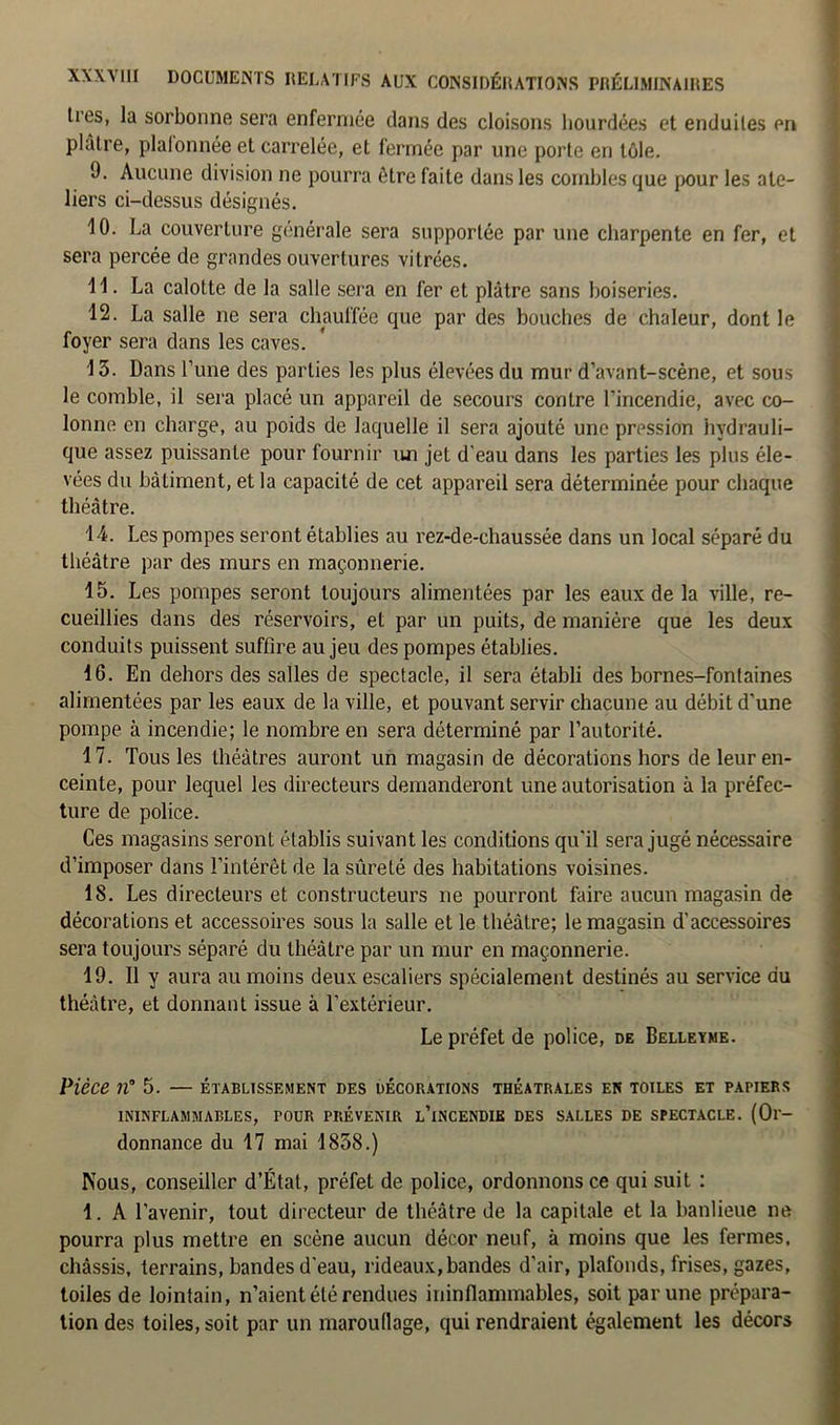 lies, la sorbonne sera enfermée dans des cloisons hourdées et enduites en plâtre, plafonnée et carrelée, et fermée par une porte en tôle. 9. Aucune division ne pourra être faite dans les combles que pour les ate- liers ci-dessus désignés. 10. La couverture générale sera supportée par une charpente en fer, et sera percée de grandes ouvertures vitrées. 11. La calotte de la salle sera en fer et plâtre sans boiseries. 12. La salle ne sera chauffée que par des bouches de chaleur, dont le foyer sera dans les caves. 13. Dans l’une des parties les plus élevées du mur d’avant-scène, et sous le comble, il sera placé un appareil de secours contre l’incendie, avec co- lonne en charge, au poids de laquelle il sera ajouté une pression hydrauli- que assez puissanLe pour fournir un jet d’eau dans les parties les plus éle- vées du bâtiment, et la capacité de cet appareil sera déterminée pour chaque théâtre. 14. Les pompes seront établies au rez-de-chaussée dans un local séparé du théâtre par des murs en maçonnerie. 15. Les pompes seront toujours alimentées par les eaux de la ville, re- cueillies dans des réservoirs, et par un puits, de manière que les deux conduits puissent suffire au jeu des pompes établies. 16. En dehors des salles de spectacle, il sera établi des bornes-fontaines alimentées par les eaux de la ville, et pouvant servir chacune au débit d'une pompe à incendie; le nombre en sera déterminé par l’autorité. 17. Tous les théâtres auront un magasin de décorations hors de leur en- ceinte, pour lequel les directeurs demanderont une autorisation à la préfec- ture de police. Ces magasins seront établis suivant les conditions qu'il sera jugé nécessaire d’imposer dans l’intérêt de la sûreté des habitations voisines. 18. Les directeurs et constructeurs ne pourront faire aucun magasin de décorations et accessoires sous la salle et le théâtre; le magasin d’accessoires sera toujours séparé du théâtre par un mur en maçonnerie. 19. Il y aura au moins deux escaliers spécialement destinés au service du théâtre, et donnant issue à l'extérieur. Le préfet de police, de Belleyme. Pièce n° 5. — établissement des décorations théâtrales en toiles et papiers ININFLAMMABLES, POUR PRÉVENIR l’iNCENDIE DES SALLES DE SPECTACLE. (Or- donnance du 17 mai 1858.) Nous, conseiller d’État, préfet de police, ordonnons ce qui suit : 1. A l’avenir, tout directeur de théâtre de la capitale et la banlieue ne pourra plus mettre en scène aucun décor neuf, à moins que les fermes, châssis, terrains, bandes d'eau, rideaux, bandes d’air, plafonds, frises, gazes, toiles de lointain, n’aient été rendues ininflammables, soit par une prépara- tion des toiles, soit par un marouflage, qui rendraient également les décors