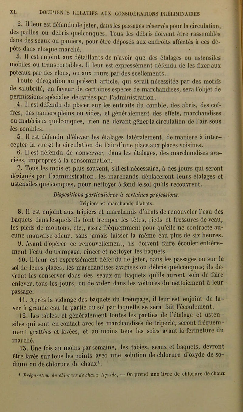 2.11 leur esl défendu de jeter, dans les passages réservés pour la circulation, des pailles ou débris quelconques. Tous les débris doivent être rassemblés dans des seaux ou paniers, pour être déposés aux endroits affectés à ces dé- pôts dans chaque marché. 3. 11 est enjoint aux détaillants de n’avoir que des étalages ou ustensiles mobiles ou transportables, il leur est expressément défendu de les lixeraux poteaux par des clous, ou aux murs par des scellements. Toute dérogation au présent article, qui serait nécessitée par des motifs de salubrité, en faveur de certaines espèces de marchandises, sera l’objet de permissions spéciales délivrées par l’administration. 4. Il est défendu de placer sur les entraits du comble, des abris, des cof- fres, des paniers pleins ou vides, et généralement des effets, marchandises ou matériaux quelconques, rien ne devant gêner la circulation de l’air sous les combles. 5. Il est défendu d’élever les étalages latéralement, de manière à inter- cepter la vue et la circulation de l'air d’une place aux places voisines. 6. Il est défendu de conserver, dans les étalages, des marchandises ava- riées, impropres à la consommation. 7. Tous les mois et plus souvent, s’il est nécessaire, à des jours qui seront désignés par l’administration, les marchands déplaceront leurs étalages et ustensiles quelconques, pour nettoyer à fond le sol qu’ils recouvrent. Dispositions particulières à certaines professions. Tripiers et marchands d’abats. 8. 11 est enjoint aux tripiers et marchands d’abats de renouveler l’eau des baquets dans lesquels ils font tremper les têtes, pieds et fressures de veau, les pieds de moutons, etc., assez fréquemment pour qu’elle ne contracte au- cune mauvaise odeur, sans jamais laisser la même eau plus de six heures. 9. Avant d'opérer ce renouvellement, ils doivent faire écouler entière- ment l'eau du trempage, rincer et nettoyer les baquets. 10. 11 leur est expressément défendu de jeter, dans les passages ou sur le sol de leurs places, les marchandises avariées ou débris quelconques; ils de- vront les conserver dans des seaux ou baquets qu’ils auront soin de faire enlever, tous les jours, ou de vider dans les voitures du nettoiement à leur passage. 11. Après la vidange des baquets du trempage, il leur est enjoint de la- ver à grande eau la partie du sol par laquelle se sera fait l'écoulement. 12. Les tables, et généralement toutes les parties de l’étalage et usten- siles qui sont en contact avec les marchandises de triperie, seront fréquem- ment grattées et lavées, et au moins tous les soirs avant la fermeture du marché. 13. Une fois au moins par semaine, les tables, seaux et baquets, devront être lavés sur tous les points avec une solution de chlorure d’oxyde de so- dium ou de chlorure de chaux*. 1 Préparation du chlorure de chaux liquide, — On prend une livre de chlorure de chaux