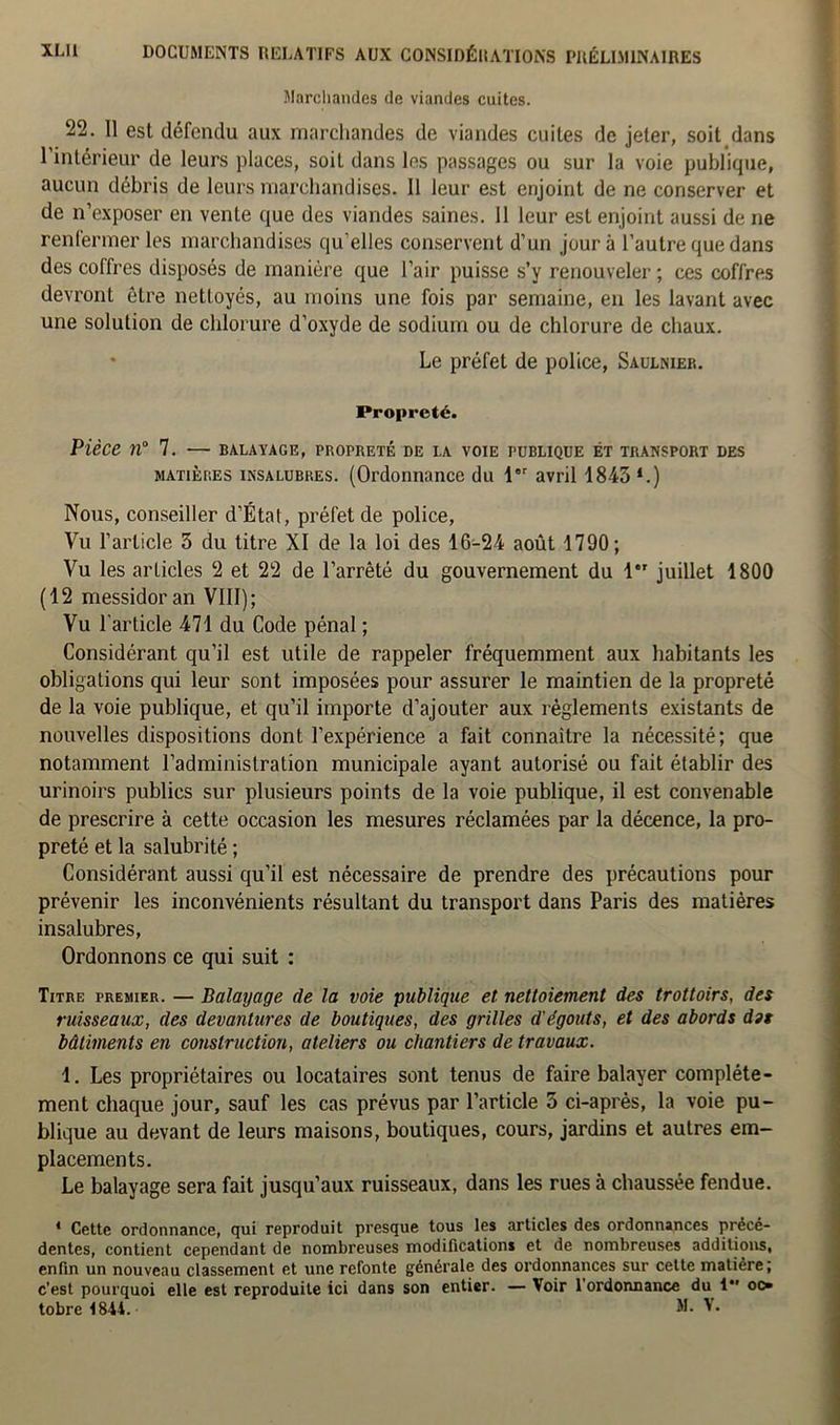 Marchandes de viandes cuites. 22. 11 est défendu aux marchandes de viandes cuites de jeter, soit dans l'intérieur de leurs places, soit dans les passages ou sur la voie publique, aucun débris de leurs marchandises. 11 leur est enjoint de ne conserver et de n’exposer en vente que des viandes saines. 11 leur est enjoint aussi de ne renfermer les marchandises qu’elles conservent d’un jour à l’autre que dans des coffres disposés de manière que l’air puisse s’y renouveler ; ces coffres devronL être nettoyés, au moins une fois par semaine, en les lavant avec une solution de chlorure d’oxyde de sodium ou de chlorure de chaux. * Le préfet de police, Saulnier. Propreté. Pièce n° 7. — balayage, propreté de la voie publique et transport des matières insalubres. (Ordonnance du 1er avril 1843 *.) Nous, conseiller d’État, préfet de police, Vu l’article 3 du titre XI de la loi des 16-24 août 1790; Vu les articles 2 et 22 de l’arrêté du gouvernement du 1 juillet 1800 (12 messidor an VIII); Vu l'article 471 du Code pénal ; Considérant qu’il est utile de rappeler fréquemment aux habitants les obligations qui leur sont imposées pour assurer le maintien de la propreté de la voie publique, et qu’il importe d’ajouter aux règlements existants de nouvelles dispositions dont l’expérience a fait connaître la nécessité; que notamment l’administration municipale ayant autorisé ou fait établir des urinoirs publics sur plusieurs points de la voie publique, il est convenable de prescrire à cette occasion les mesures réclamées par la décence, la pro- preté et la salubrité ; Considérant aussi qu’il est nécessaire de prendre des précautions pour prévenir les inconvénients résultant du transport dans Paris des matières insalubres, Ordonnons ce qui suit : Titre premier. — Balayage de la voie publique et nettoiement des trottoirs, des ruisseaux, des devantures de boutiques, des grilles d'égouts, et des abords dit bâtiments en construction, ateliers ou chantiers de travaux. 1. Les propriétaires ou locataires sont tenus de faire balayer complète- ment chaque jour, sauf les cas prévus par l’article 5 ci-après, la voie pu- blique au devant de leurs maisons, boutiques, cours, jardins et autres em- placements. Le balayage sera fait jusqu’aux ruisseaux, dans les rues à chaussée fendue. 1 Cette ordonnance, qui reproduit presque tous les articles des ordonnances précé- dentes, contient cependant de nombreuses modifications et de nombreuses additions, enfin un nouveau classement et une refonte générale des ordonnances sur cette matière; c’est pourquoi elle est reproduite ici dans son entier. — Voir l’ordonnance du i oo