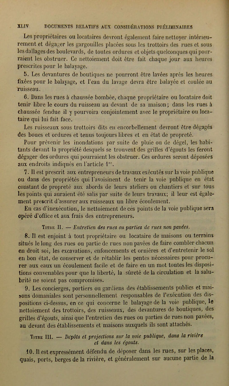 Les propriétaires ou locataires devront également faire nettoyer intérieu- rement et dégager les gargouilles placées sous les trottoirs des rues et sous les dallages des boulevards, de toutes ordures et objets quelconques qui pour- raient les obstruer. Ce nettoiement doit être fait chaque jour aux heures prescrites pour le balayage. 5. Les devantures de boutiques ne pourront être lavées après les heures fixées pour le balayage, et l’eau du lavage devra être balayée et coulée au ruisseau. 6. Dans les rues à chaussée bombée, chaque propriétaire ou locataire doit tenir libre le cours du ruisseau au devant de sa maison ; dans les rues à chaussée fendue il y pourvoira conjointement avec le propriétaire ou loca- taire qui lui fait face. Les ruisseaux sous trottoirs dits en encorbellement devront être dégagés des boues et ordures et tenus toujours libres et en état de propreté. Pour prévenir les inondations par suite de pluie ou de dégel, les habi- tants devant la propriété desquels se trouvent des grilles d’égouts les feront dégager des ordures qui pourraient les obstruer. Ces ordures seront déposées aux endroits indiqués en l'article 1er. 7. Il est prescrit aux entrepreneurs de travaux exécutés sur la voie publique ou dans des propriétés qui l’avoisinent de tenir la voie publique en état constant de propreté aux abords de leurs ateliers ou chantiers et sur tous les points qui auraient été salis par suite de leurs travaux; il leur est égale- ment prescrit d’assurer aux ruisseaux un libre écoulement. En cas d’inexécution, le nettoiement de ces points de la voie publique sera opéré d’office et aux frais des entrepreneurs. Titre II. — Entretien des rues ou parties de rues non pavées. 8. Il est enjoint à tout propriétaire ou locataire de maisons ou terrains situés le long des rues ou partie de rues non pavées de faire combler chacun en droit soi, les excavations, enfoncements et ornières et d’entretenir le sol en bon état, de conserver et de rétablir les pentes nécessaires pour procu- rer aux eaux un écoulement facile et de faire en un mot toutes les disposi- tions convenables pour que la liberté, la sûreté de la circulation et la salu- brité ne soient pas compromises. 9. Les concierges, portiers ou gardiens des établissements publics et mai- sons domaniales sont personnellement responsables de l’exécution des dis- positions ci-dessus, en ce qui concerne le balayage de la voie publique, le nettoiement des trottoirs, des ruisseaux, des devantures de boutiques, des grilles d’égouts, ainsi que l’entretien des rues ou parties de rues non pavées, au devant des établissements et maisons auxquels ils sont attachés. Titre III. — Dépôts et projections sur la voie publique, dans la rivière et dans les égouts. 10. Il est expressément défendu de déposer dans les rues, sur les places, quais, ports, berges de la rivière, et généralement sur aucune partie de la