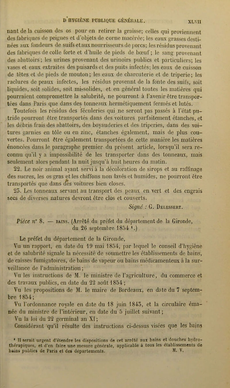 XLMI nantdela cuisson des os pour en retirer la graisse; celles qui proviennent des fabriques de peignes et d’objets de corne macérée; les eaux grasses desti- nées aux fondeurs de suifs et aux nourrisseurs de porcs; les résidus provenant des fabriques de colle forte et d’huile de pieds de bœuf; le sang provenant des abattoirs; les urines provenant des urinoirs publics et particuliers; les vases et eaux extraites des puisards et des puits infectés; les eaux de cuisson de tètes et de pieds de mouton ; les eaux de charcuterie et de triperie ; les raclures de peaux infectes, les résidus provennt de la fonte des suifs, soit liquides, soit solides, soit mi-solides, et en général toutes les matières qui pourraient compromettre la salubrité, ne pourront à l’avenir être transpor- tées dans Paris que dans des tonneaux hermétiquement fermés et lûtes. Toutefois les résidus des féculeries qui ne seront pas passés à l’état pu- tride pourront être transportés dans des voitures parfaitement étanches, et les débris frais des abattoirs, des boyauderies et des triperies, dans des voi- tures garnies en tôle ou en zinc, étanches également, mais de plus cou- vertes. Pourront être également transportées de cette manière les matières énoncées dans le paragraphe premier du présent article, lorsqu’il sera re- connu qu’il y a impossibilité de les transporter dans des tonneaux, mais seulement alors pendant la nuit jusqu’à huit heures du matin. 22. Le noir animal ayant servi à la décoloration de sirops et au raffinage des sucres, les os gras et les chiffons non lavés et humides, ne pourront être transportés que dans des voitures bien closes. 25. Les tonneaux servant au transport des peaux en vert et des engrais secs de diverses natures devront être clos et couverts. Signé : G. Delessert. Pièce n° 8. — bains. (Arrêté du préfet du département de la Gironde, du 26 septembre 1854 *.) Le préfet du département de la Gironde, Vu un rapport, en date du 19 mai 1854, par lequel le conseil d’hygiène et de salubrité signale la nécessité de soumettre les établissements de bains, de caisses fumigatoires, de bains de vapeur ou bains médicamenteux à la sur- veillance de l’administration; Vu les instructions de M. le ministre de l’agriculture, du commerce et des travaux publics, en date du 22 août 1854 ; Vu les propositions de M. le maire de Bordeaux, en date du 7 septem- bre 1854; Vu l’ordonnance royale en date du 18 juin 1843, et la circulaire éma- née du ministre de l’intérieur, en date du 5 juillet suivant; Vu la loi du 22 germinal an XI ; Considérant qu’il résulte des instructions ci-dessus visées que les bains * Il serait urgent d'étendre les dispositions de cet arrêté aux bains et douches hydro- thérapiques, et d’en faire une mesure générale, applicable à tous les établissements de bains publics de Paris et des départements. M. V.