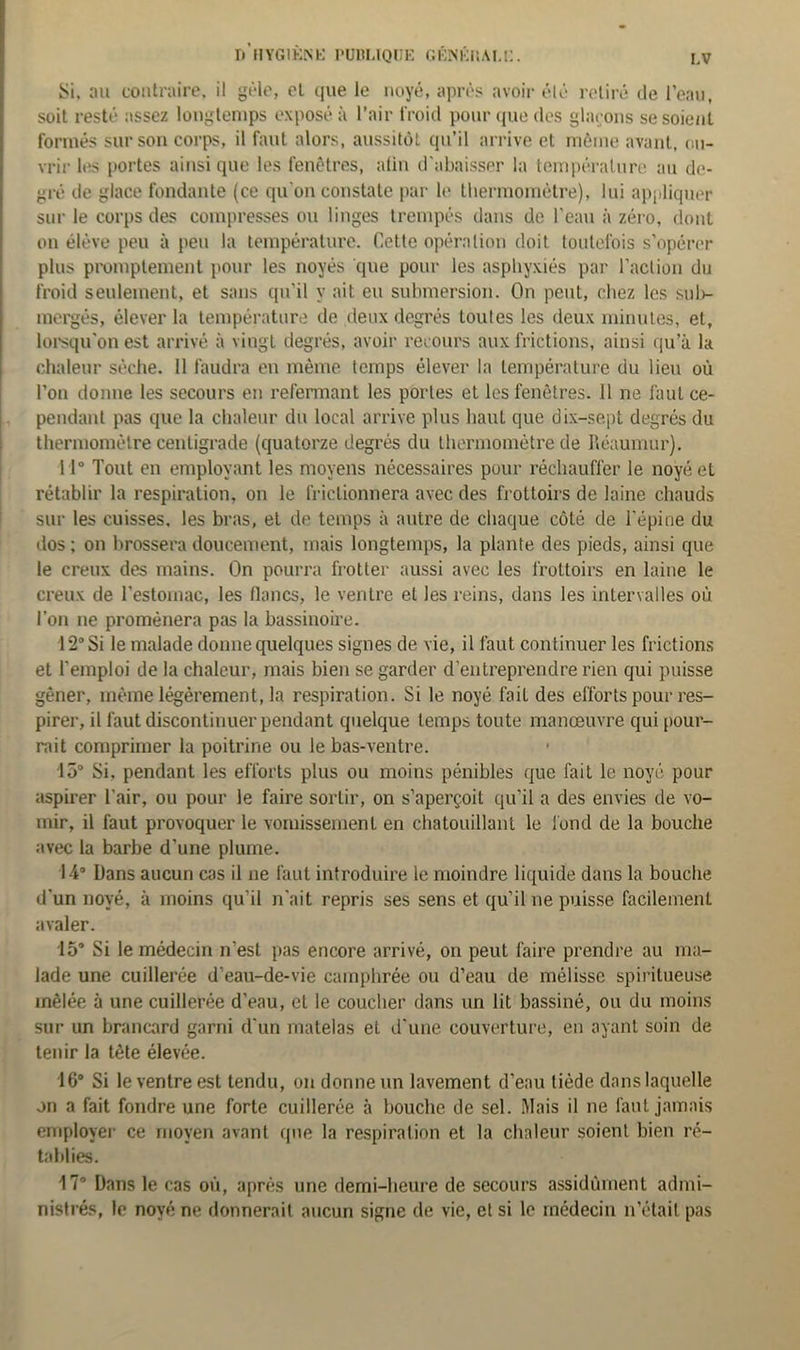 Si. au contraire, il gèle, et que le noyé, après avoir été retiré de l’eau, soit resté assez longtemps exposé à l’air froid pour que des glaçons se soient formés sur son corps, il faut alors, aussitôt qu’il arrive et même avant, ou- vrir les portes ainsique les fenêtres, alin d'abaisser la température au de- gré de glace fondante (ce qu’on constate par le thermomètre), lui appliquer sur le corps des compresses ou linges trempés dans de l’eau à zéro, dont on élève peu à peu la température. Cette opération doit toutefois s’opérer plus promptement pour les noyés que pour les asphyxiés par l’action du froid seulement, et sans qu'il y ait eu submersion. On peut, chez les sub- mergés, élever la température de deux degrés toutes les deux minutes, et, lorsqu'on est arrivé à vingt degrés, avoir recours aux frictions, ainsi qu’à la chaleur sèche. 11 faudra en même temps élever la température du lieu où l’on donne les secours en refermant les portes et les fenêtres. 11 ne faut ce- pendant pas que la chaleur du local arrive plus haut que dix-sept degrés du thermomètre centigrade (quatorze degrés du thermomètre de Réaumur). 11° Tout en employant les moyens nécessaires pour réchauffer le noyé et rétablir la respiration, on le frictionnera avec des frottoirs de laine chauds sur les cuisses, les bras, et de temps à autre de chaque côté de l'épine du dos ; on brossera doucement, mais longtemps, la plante des pieds, ainsi que le creux des mains. On pourra frotter aussi avec les frottoirs en laine le creux de l’estomac, les flancs, le ventre et les reins, dans les intervalles où l’on ne promènera pas la bassinoire. 12° Si le malade donne quelques signes de vie, il faut continuer les frictions et l'emploi de la chaleur, mais bien se garder d’entreprendre rien qui puisse gêner, même légèrement, la respiration. Si le noyé fait des efforts pour res- pirer, il faut discontinuer pendant quelque temps toute manœuvre qui pour- rait comprimer la poitrine ou le bas-ventre. 15° Si. pendant les efforts plus ou moins pénibles que fait le noyé pour aspirer l’air, ou pour le faire sortir, on s’aperçoit qu’il a des envies de vo- mir, il faut provoquer le vomissement en chatouillant le fond de la bouche avec la barbe d’une plume. 14° Dans aucun cas il ne faut introduire le moindre liquide dans la bouche d'un noyé, à moins qu’il n'ait repris ses sens et qu’il ne puisse facilement avaler. 15° Si le médecin n’est pas encore arrivé, on peut faire prendre au ma- lade une cuillerée d’eau-de-vie camphrée ou d’eau de mélisse spiritueuse mêlée à une cuillerée d’eau, et le coucher dans un lit bassiné, ou du moins sur un brancard garni d'un matelas et d'une couverture, en ayant soin de tenir la tête élevée. 16° Si le ventre est tendu, on donne un lavement d’eau tiède dans laquelle on a fait fondre une forte cuillerée à bouche de sel. Mais il ne faut jamais employer ce moyen avant que la respiration et la chaleur soient bien ré- tablies. 17° Dans le cas où, après une demi-heure de secours assidûment admi- nistrés, le noyé ne donnerait aucun signe de vie, et si le médecin n'était pas