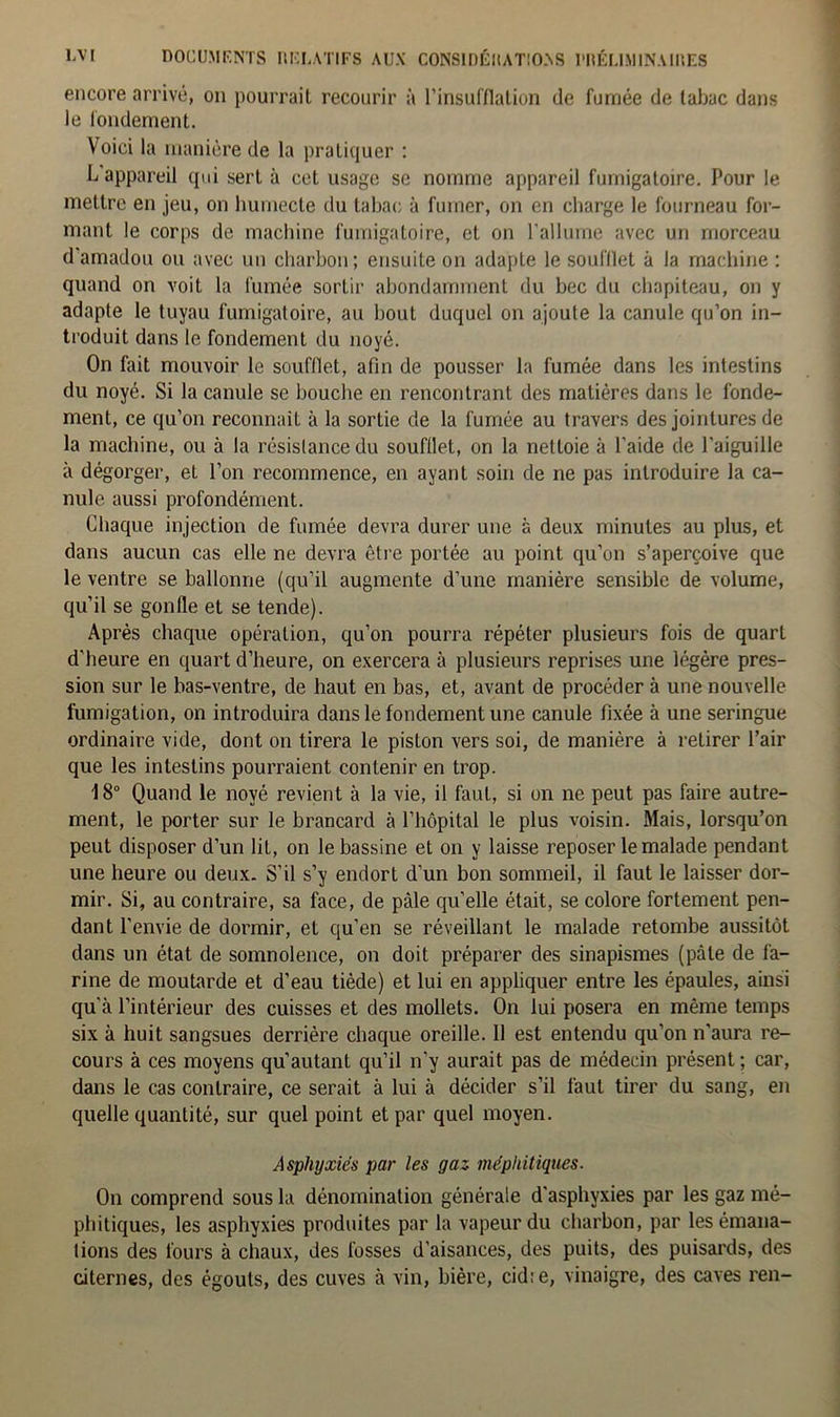 encore arrivé, on pourrait recourir à l’insufflation de fumée de tabac dans le fondement. Voici la manière de la pratiquer : L appareil qui sert à cet usage se nomme appareil fumigatoire. Pour le mettre en jeu, on humecte du tabac à fumer, on en charge le fourneau for- mant le corps de machine fumigatoire, et on l’allume avec un morceau d amadou ou avec un charbon; ensuite on adapte le soufflet à la machine : quand on voit la fumée sortir abondamment du bec du chapiteau, on y adapte le tuyau fumigatoire, au bout duquel on ajoute la canule qu’on in- troduit dans le fondement du noyé. On fait mouvoir le soufflet, afin de pousser la fumée dans les intestins du noyé. Si la canule se bouche en rencontrant des matières dans le fonde- ment, ce qu’on reconnaît à la sortie de la fumée au travers des jointures de la machine, ou à la résistance du soufflet, on la nettoie à l'aide de l'aiguille à dégorger, et l’on recommence, en ayant soin de ne pas introduire la ca- nule aussi profondément. Chaque injection de fumée devra durer une à deux minutes au plus, et dans aucun cas elle ne devra être portée au point qu’on s’aperçoive que le ventre se ballonne (qu’il augmente d’une manière sensible de volume, qu’il se gonfle et se tende). Après chaque opération, qu’on pourra répéter plusieurs fois de quart d’heure en quart d’heure, on exercera à plusieurs reprises une légère pres- sion sur le bas-ventre, de haut en bas, et, avant de procéder à une nouvelle fumigation, on introduira dans le fondement une canule fixée à une seringue ordinaire vide, dont on tirera le piston vers soi, de manière à retirer l’air que les intestins pourraient contenir en trop. 18° Quand le noyé revient à la vie, il faut, si on ne peut pas faire autre- ment, le porter sur le brancard à l’hôpital le plus voisin. Mais, lorsqu’on peut disposer d’un lit, on le bassine et on y laisse reposer le malade pendant une heure ou deux. S’il s’y endort d’un bon sommeil, il faut le laisser dor- mir. Si, au contraire, sa face, de pâle quelle était, se colore fortement pen- dant l’envie de dormir, et qu’en se réveillant le malade retombe aussitôt dans un état de somnolence, on doit préparer des sinapismes (pâte de fa- rine de moutarde et d’eau tiède) et lui en appliquer entre les épaules, ainsi qu'à l’intérieur des cuisses et des mollets. On lui posera en même temps six à huit sangsues derrière chaque oreille. Il est entendu qu’on n’aura re- cours à ces moyens qu'autant qu’il n’y aurait pas de médecin présent ; car, dans le cas contraire, ce serait à lui à décider s’il faut tirer du sang, en quelle quantité, sur quel point et par quel moyen. Asphyxiés par les gaz méphitiques. On comprend sous la dénomination générale d'asphyxies par les gaz mé- phitiques, les asphyxies produites par la vapeur du charbon, par les émana- tions des fours à chaux, des fosses d'aisances, des puits, des puisards, des citernes, des égouts, des cuves à vin, bière, cid: e, vinaigre, des caves ren-