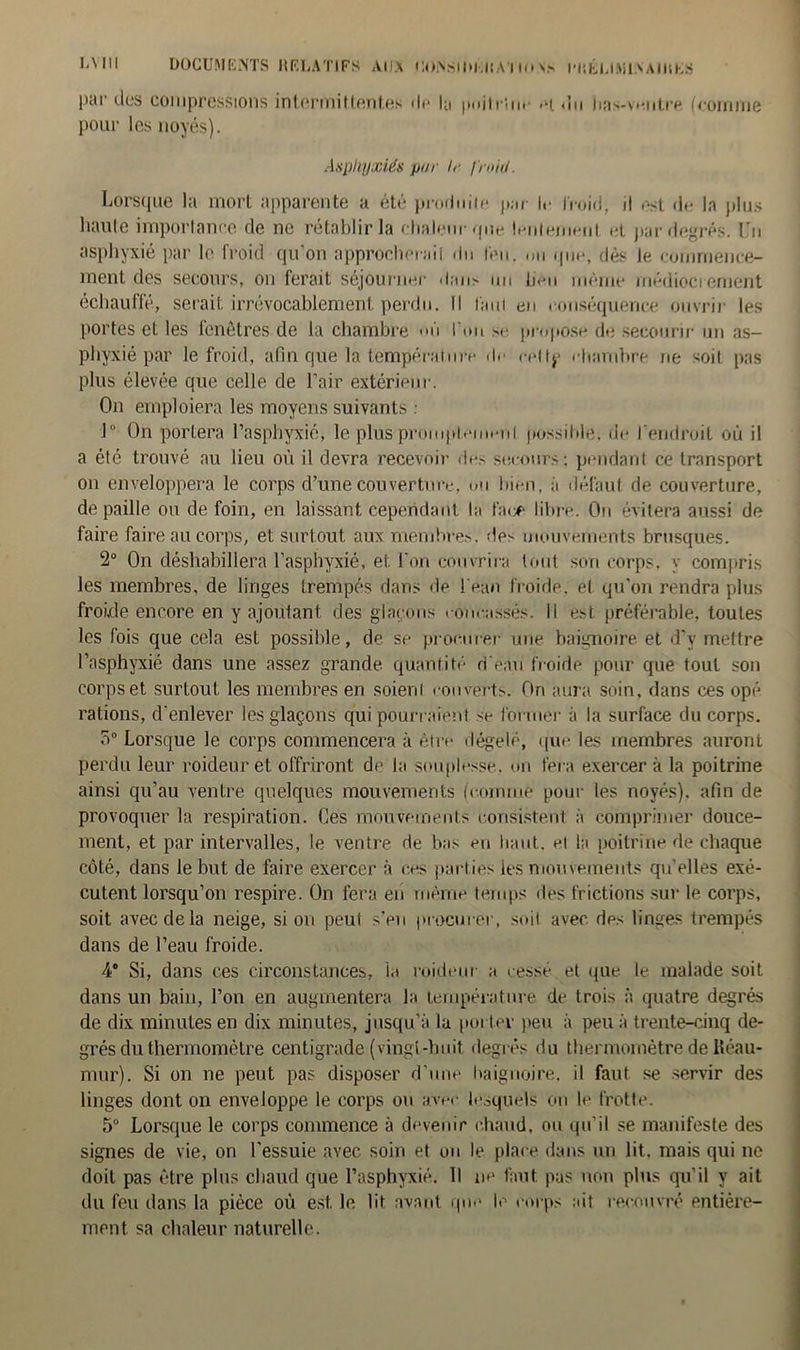 L\ III DOCUMENTS RELATIFS AUX COiY-lOi.liA 11<» v- l'RÉLfAiiN AIRES par des compressions internaiHontes de la pnitrinr >h du bas-ventre (comme pour les noyés). Asphyxiés pur lr froid. Lorsque la mort apparente a été produite par le froid, il est de la plus haute importance de ne rétablir la chaleur que lentement et par degrés. Un asphyxié par le froid qu'on approcherai! du leu. ou que, dès le commence- ment des secours, on ferait séjourner dans un lieu même médiocrement échauffé, serait irrévocablement perdu. Il faut en conséquence ouvrir les portes et les fenêtres de la chambre mi I un se propose de secourir un as- phyxié par le froid, afin que la température de cellp chambre ne soiL pas plus élevée que celle de l’air extérieur. On emploiera les moyens suivants : 1° On portera l’asphyxié, le plus prompte ni possible, de l’endroit où il a été trouvé au lieu où il devra recevoir des secours; pendant ce transport on enveloppera le corps d’une couverture, ou bien, à défaut de couverture, de paille ou de foin, en laissant cependant la face libre. On évitera aussi de faire faire au corps, et surtout aux membres, des mouvements brusques. 2° On déshabillera l’asphyxié, et l'on couvrira tout son corps, y compris les membres, de linges trempés dans de l'eau froide, et qu'on rendra plus froide encore en y ajoutant des glaçons concassés. Il est préférable, toutes les fois que cela est possible, de se procurer une baignoire et d’v mettre l’asphyxié dans une assez grande quantité d'eau froide pour que tout son corps et surtout les membres en soienl couverts. Ori aura soin, dans ces opé rations, d'enlever les glaçons qui pourraient se former à la surface du corps. 5° Lorsque le corps commencera à être dégelé, que les membres auront perdu leur roideur et offriront de la souplesse, on fera exercer à la poitrine ainsi qu’au ventre quelques mouvements (comme pour les noyés), afin de provoquer la respiration. Ces mouvements consistent à comprimer douce- ment, et par intervalles, le ventre de bas eu liant, cl la poitrine de chaque côté, dans le but de faire exercer à ces parties les mouvements qu’elles exé- cutent lorsqu’on respire. On fera en même temps des frictions sur le corps, soit avec de la neige, si on peut s'en procurer, soit avec des linges trempés dans de l’eau froide. 4° Si, dans ces circonstances, ia roideur a cessé et que le malade soit dans un bain, l’on en augmentera la température de trois à quatre degrés de dix minutes en dix minutes, jusqu’à la porter peu à peu à trente-cinq de- grés du thermomètre centigrade (vingt-huit, degrés du thermomètre de Réau- mur). Si on ne peut pas disposer d’une baignoire, il faut se servir des linges dont on enveloppe le corps ou avec lesquels on le frotte. 5° Lorsque le corps commence à devenir chaud, ou qu’il se manifeste des signes de vie, on l'essuie avec soin et ou le place dans un lit. mais qui ne doit pas être plus chaud que l’asphyxié. Il ne faut pas non plus qu'il y ait du feu dans la pièce où est. le lit avant que le corps ait recouvré entière- ment sa chaleur naturelle.