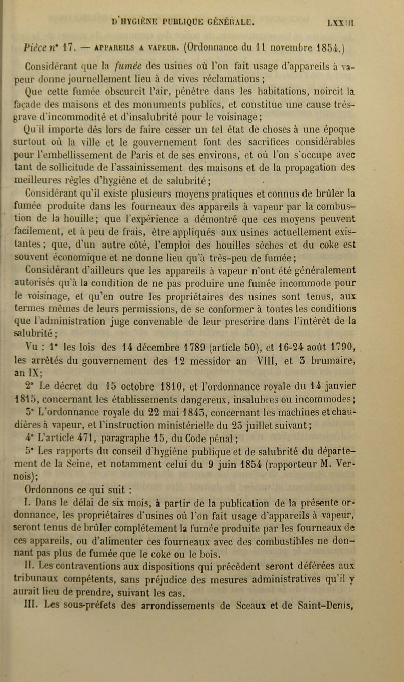 Pièce n’ 17. — api'aueils a vapeur. (Ordonnance du 11 novembre 1854.) Considérant que la fumée des usines où l’on lait usage d'appareils à va- peur donne journellement lieu à de vives réclamations; Que cette fumée obscurcit l’air, pénètre dans les habitations, noircit la façade des maisons et des monuments publics, et constitue une cause très- grave d'incommodité et d’insalubrité pour le voisinage; Qu'il importe dès lors de faire cesser un tel état de choses à une époque surtout où la ville et le gouvernement font des sacrifices considérables pour l’embellissement de Paris et de ses environs, et où l’on s'occupe avec tant de sollicitude de l'assainissement des maisons et de la propagation des meilleures règles d’hygiène et de salubrité ; Considérant qu'il existe plusieurs moyens pratiques et connus de brûler la fumée produite dans les fourneaux des appareils à vapeur par la combus- tion de la houille; que l'expérience a démontré que ces moyens peuvent facilement, et à peu de frais, être appliqués aux usines actuellement exis- tantes ; que, d'un autre côté, l’emploi des houilles sèches et du coke est souvent économique et ne donne lieu qu'à très-peu de fumée ; Considérant d’ailleurs que les appareils à vapeur n’ont été généralement autorisés qu'à la condition de ne pas produire une fumée incommode pour le voisinage, et qu’en outre les propriétaires des usines sont tenus, aux termes mêmes de leurs permissions, de se conformer à toutes les conditions que l’administration juge convenable de leur prescrire dans l'intérêt de la salubrité ; Vu ; 1* les lois des 14 décembre 1789 (article 50), et 16-24 août 1790, les arrêtés du gouvernement des 12 messidor an VIII, et 3 brumaire, an IX; 2’ Le décret du 15 octobre 1810, et l’ordonnance royale du 14 janvier 1815, concernant les établissements dangereux, insalubres ou incommodes; 5’ L'ordonnance royale du 22 mai 1845, concernant les machines et chau- dières à vapeur, et l'instruction ministérielle du 25 juillet suivant ; 4° L’article 471, paragraphe 15, du Code pénal ; 5* Les rapports du conseil d'hygiène publique et de salubrité du départe- ment de la Seine, et notamment celui du 9 juin 1854 (rapporteur M. Ver- nois); Ordonnons ce qui suit : I. Dans le délai de six mois, à partir de la publication de la présente or- donnance, les propriétaires d'usines où l’on fait usage d’appareils à vapeur, seront tenus de brûler complètement la fumée produite par les fourneaux de ces appareils, ou d’alimenter ces fourneaux avec des combustibles ne don- nant pas plus de fumée que le coke ou le bois. II. I .es contraventions aux dispositions qui précèdent seront déférées aux tribunaux compétents, sans préjudice des mesures administratives qu'il y aurait lieu de prendre, suivant les cas. III. Les sous-préfets des arrondissements de Sceaux et de Saint-Denis,