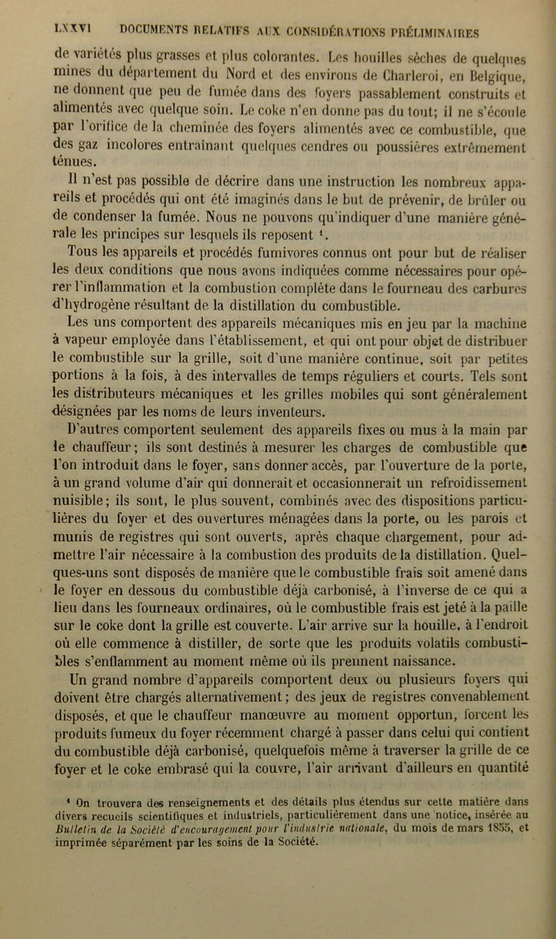 de variétés plus grasses et plus colorantes. Les houilles sèches de quelques mines du département du Nord et des environs de Charleroi, en Belgique, ne donnent que peu de lumée dans des foyers passablement construits et alimentés avec quelque soin. Le coke n’en donne pas du tout; il ne s’écoule par l'orifice de la cheminée des foyers alimentés avec ce combustible, que des gaz incolores entraînant quelques cendres ou poussières extrêmement ténues. Il n’est pas possible de décrire dans une instruction les nombreux appa- reils et procédés qui ont été imaginés dans le but de prévenir, de brûler ou de condenser la fumée. Nous ne pouvons qu’indiquer d’une manière géné- rale les principes sur lesquels ils reposent *. Tous les appareils et procédés fumivores connus ont pour but de réaliser les deux conditions que nous avons indiquées comme nécessaires pour opé- rer l’inflammation et la combustion complète dans le fourneau des carbures d’hydrogène résultant de la distillation du combustible. Les uns comportent des appareils mécaniques mis enjeu par la machine à vapeur employée dans l’établissement, et qui ont pour objet de distribuer le combustible sur la grille, soit d’une manière continue, soit par petites portions à la fois, à des intervalles de temps réguliers et courts. Tels sont les distributeurs mécaniques et les grilles mobiles qui sont généralement désignées par les noms de leurs inventeurs. D’autres comportent seulement des appareils fixes ou mus à la main par le chauffeur; ils sont destinés à mesurer les charges de combustible que l’on introduit dans le foyer, sans donner accès, par l’ouverture de la porte, à un grand volume d’air qui donnerait et occasionnerait un refroidissement nuisible; ils sont, le plus souvent, combinés avec des dispositions particu- lières du foyer et des ouvertures ménagées dans la porte, ou les parois et munis de registres qui sont ouverts, après chaque chargement, pour ad- mettre l’air nécessaire à la combustion des produits delà distillation. Quel- ques-uns sont disposés de manière que le combustible frais soit amené dans le foyer en dessous du combustible déjà carbonisé, à l’inverse de ce qui a lieu dans les fourneaux ordinaires, où le combustible frais est jeté à la paille sur le coke dont la grille est couverte. L’air arrive sur la houille, à l'endroit où elle commence à distiller, de sorte que les produits volatils combusti- bles s'enflamment au moment même où ils prennent naissance. Un grand nombre d’appareils comportent deux ou plusieurs foyers qui doivent être chargés alternativement ; des jeux de registres convenablement disposés, et que le chauffeur manœuvre au moment opportun, forcent les produits fumeux du foyer récemment chargé à passer dans celui qui contient du combustible déjà carbonisé, quelquefois même à traverser la grille de ce foyer et le coke embrasé qui la couvre, l'air arrivant d'ailleurs en quantité 4 On trouvera des renseignements et des détails plus étendus sur cette matière dans divers recueils scientifiques et industriels, particulièrement dans une notice, insérée au Bulletin de lu Société d'encouragement pour l'industrie nationale, du mois de mars 1855, et imprimée séparément par les soins de la Société.