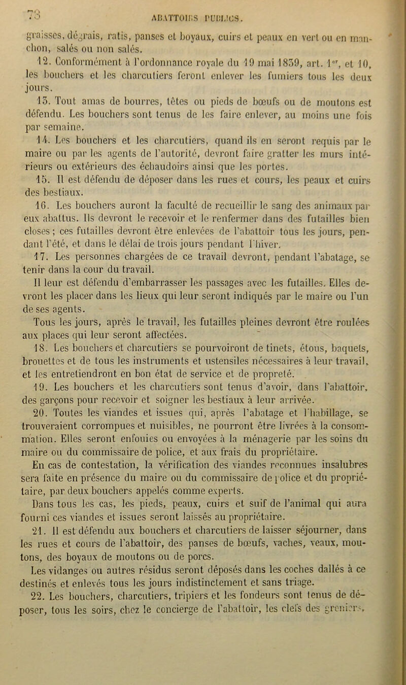 ABATTUIlïS PU13IJC3. : o graisses, devrais, ratis, panses et boyaux, cuirs et peaux en vert ou en man- chon, salés ou non salés. 12. Conformément à l’ordonnance royale du 19 mai 1839, art. l*r, et 10, les bouchers et les charcutiers feront enlever les fumiers tous les deux jours. 15. Tout amas de bourres, têtes ou pieds de bœufs ou de moutons est défendu. Les bouchers sont tenus de les faire enlever, au moins une fois par semaine. 14. Les bouchers et les charcutiers, quand ils en seront requis par le maire ou par les agents de l’autorité, devront faire gratter les murs inté- rieurs ou extérieurs des échaudoirs ainsi que les portes. 15. Il est défendu de déposer dans les rues et cours, les peaux et cuirs des bestiaux. 16. Les bouchers auront la faculté de recueillir le sang des animaux par eux abattus. Us devront le recevoir et le renfermer dans des futailles bien closes ; ces futailles devront être enlevées de l’abattoir tous les jours, pen- dant Tété, et dans le délai de trois jours pendant l'hiver. 17. Les personnes chargées de ce travail devront, pendant l’abatage, se tenir dans la cour du travail. Il leur est défendu d’embarrasser les passages avec les futailles. Elles de- vront les placer dans les lieux qui leur seront indiqués par le maire ou l’un de ses agents. Tous les jours, après le travail, les futailles pleines devront être roulées aux places qui leur seront affectées. 18. Les bouchers et charcutiers se pourvoiront de tinets, étous, baquets, brouettes et de tous les instruments et ustensiles nécessaires à leur travail, et les entretiendront en bon état de service et de propreté. 19. Les bouchers et les charcutiers sont tenus d’avoir, dans l’abattoir, des garçons pour recevoir et soigner les bestiaux à leur arrivée. 20. Toutes les viandes et issues qui, après l’abatage et l’habillage, se trouveraient corrompues et nuisibles, ne pourront être livrées à la consom- mation. Elles seront enfouies ou envoyées à la ménagerie par les soins du maire ou du commissaire de police, et aux frais du propriétaire. En cas de contestation, la vérification des viandes reconnues insalubres sera faite en présence du maire ou du commissaire de police et du proprié- taire, par deux bouchers appelés comme experts. Dans tous les cas, les pieds, peaux, cuirs et suif de l’animal qui aura fourni ces viandes et issues seront laissés au propriétaire. 21. 11 est défendu aux bouchers et charcutiers de laisser séjourner, dans les rues et cours de l’abattoir, des panses de bœufs, vaches, veaux, mou- tons, des boyaux de moutons ou de porcs. Les vidanges ou autres résidus seront déposés dans les coches dallés à ce destinés et enlevés tous les jours indistinctement et sans triage. 22. Les bouchers, charcutiers, tripiers et les fondeurs sont tenus de dé- poser, tous les soirs, chez le concierge de l'abattoir, les ciels des greniers