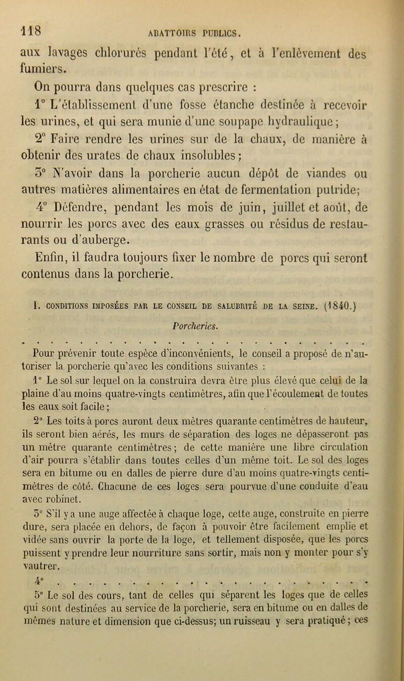 aux lavages chlorurés pendant l’été, et à l’enlèvement des fumiers. On pourra dans quelques cas prescrire : 1° L’établissement d’une fosse étanche destinée à recevoir les urines, et qui sera munie d’une soupape hydraulique; 2° Faire rendre les urines sur de la chaux, de manière à obtenir des urates de chaux insolubles ; o° N’avoir dans la porcherie aucun dépôt de viandes ou autres matières alimentaires en état de fermentation putride; 4° Défendre, pendant les mois de juin, juillet et août, de nourrir les porcs avec des eaux grasses ou résidus de restau- rants ou d’auberge. Enfin, il faudra toujours fixer le nombre de porcs qui seront contenus dans la porcherie. I. CONDITIONS IMPOSÉES PAR LE CONSEIL DE SALUBRITÉ DE LA SEINE. (1840.) Porcheries. Pour prévenir toute espèce d’inconvénients, le conseil a proposé de n’au- toriser la porcherie qu’avec les conditions suivantes : 4° Le sol sur lequel on la construira devra être plus élevé que celui de la plaine d’au moins quatre-vingts centimètres, afin que l’écoulement de toutes les eaux soit facile ; 2° Les toits à porcs auront deux mètres quarante centimètres de hauteur, ils seront bien aérés, les murs de séparation des loges ne dépasseront pas un mètre quarante centimètres ; de cette manière une libre circulation d’air pourra s’établir dans toutes celles d’un même toit. Le sol des loges sera en bitume ou en dalles de pierre dure d’au moins quatre-vingts centi- mètres de côté. Chacune de ces loges sera pourvue d’une conduite d’eau avec robinet. 3° S’il y a une auge affectée à chaque loge, celte auge, construite en pierre dure, sera placée en dehors, de façon à pouvoir être facilement emplie et vidée sans ouvrir la porte de la loge, et tellement disposée, que les porcs puissent y prendre leur nourriture sans sortir, mais non y monter pour s’y vautrer. 4° 5° Le sol des cours, tant de celles qui séparent les loges que de celles qui sont destinées au service de la porcherie, sera en bitume ou en dalles de mêmes nature et dimension que ci-dessus; un ruisseau y sera pratiqué ; ces