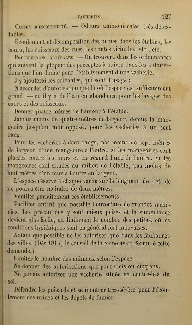 Causes d’incommodité. — Odeurs ammoniacales très-délcs- tables. Écoulement et décomposition des urines dans les étables, les cours, les ruisseaux des rues, les routes vicinales, etc., etc. Prescriptions générales. — On trouvera dans les ordonnances qui suivent la plupart des préceptes à suivre dans les autorisa- tions que l’on donne pour l’établissement d’une vacherie. J’y ajouterai les suivantes, qui sont d’usage : N’accorder d’autorisation que là où l’espace est suffisamment grand, — où il y a de l'eau en abondance pour les lavages des cours et des ruisseaux. Donner quatre métrés de hauteur à l’étable. Jamais moins de quatre mètres de largeur, depuis la man- geoire jusqu’au mur opposé, pour les vacheries à un seul rang. Pour les vacheries à deux rangs, pas moins de sept mètres de largeur d’une mangeoire à l’autre, si les mangeoires sont placées contre les murs et en regard l’une de l’autre. Si les mangeoires sont situées au milieu de l’étable, pas moins de huit mètres d’un mur à l’autre en largeur. L’espace réservé à chaque vache sur la longueur de l’étable ne pourra être moindre de deux mètres. Ventiler parfaitement ces établissements. Faciliter autant que possible l’ouverture de grandes vache- ries. Les précautions y sont mieux prises et la surveillance devient plus facile, en diminuant le nombre des petites, où les conditions hygiéniques sont en général fort mauvaises. Autant que possible ne les autoriser que dans les faubourgs des villes. (Dès 1817, le conseil de la Seine avait formulé cette demande.) Limiter le nombre des animaux selon l’espace. Ne donner des autorisations que pour trois ou cinq ans. Ne jamais autoriser une vacherie située en contre-bas du sol. Défendre les puisards et se montrer très-sévère pour l’écou- lement des urines et les dépôts de fumier.