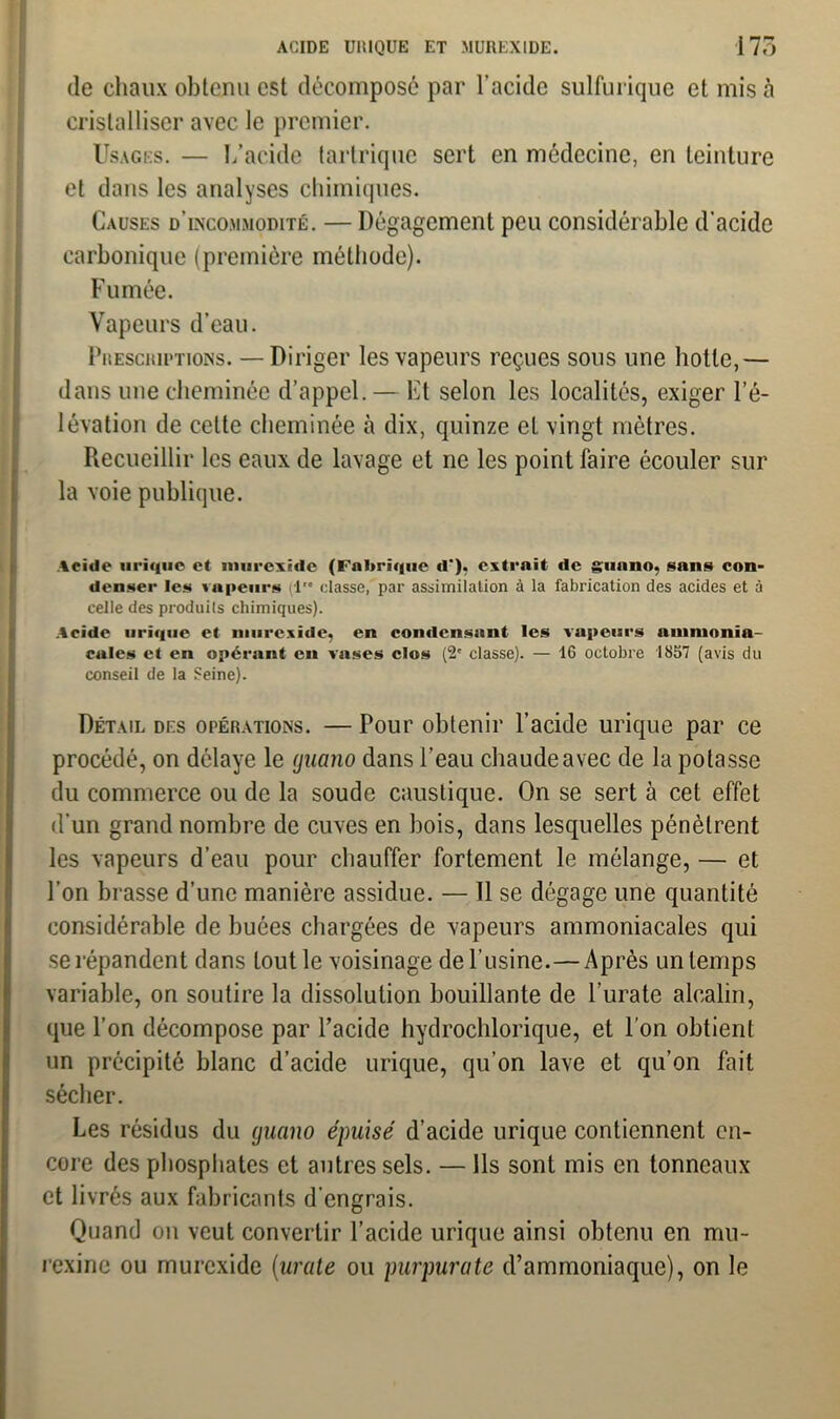 de chaux obtenu est décomposé par l’acide sulfurique et mis à cristalliser avec le premier. Usages. — L’acide tartriquc sert en médecine, en teinture et dans les analyses chimiques. Causes d’incommodité. — Dégagement peu considérable d’acide carbonique (première méthode). Fumée. Vapeurs d'eau. Prescriptions. —Diriger les vapeurs reçues sous une hotte,— dans une cheminée d’appel. — Et selon les localités, exiger l’é- lévation de celte cheminée à dix, quinze et vingt mètres. Recueillir les eaux de lavage et ne les point faire écouler sur la voie publique. Acide urique et murexide (Fabrique d”), extrait de guano, sans con- denser les vapeurs (lr* classe, par assimilation à la fabrication des acides et à celle des produits chimiques). .Acide urique et murexide, en condensant les vapeurs ammonia- cales et en opérant en vases clos (2e classe). — 16 octobre 1857 (avis du conseil de la Seine). Détail des opérations. — Pour obtenir l’acide urique par ce procédé, on délaye le guano dans l’eau chaude avec de la potasse du commerce ou de la soude caustique. On se sert à cet effet d’un grand nombre de cuves en bois, dans lesquelles pénètrent les vapeurs d’eau pour chauffer fortement le mélange, — et l’on brasse d’une manière assidue. — 11 se dégage une quantité considérable de buées chargées de vapeurs ammoniacales qui se répandent dans tout le voisinage de l’usine.—Après un temps variable, on soutire la dissolution bouillante de l’urate alcalin, que l’on décompose par l’acide hydrochlorique, et l’on obtient un précipité blanc d’acide urique, qu’on lave et qu’on fait sécher. Les résidus du guano épuisé d’acide urique contiennent en- core des phosphates et antres sels. — Ils sont mis en tonneaux et livrés aux fabricants d'engrais. Quand on veut convertir l’acide urique ainsi obtenu en mu- rexinc ou murexide (urate ou purpurate d’ammoniaque), on le