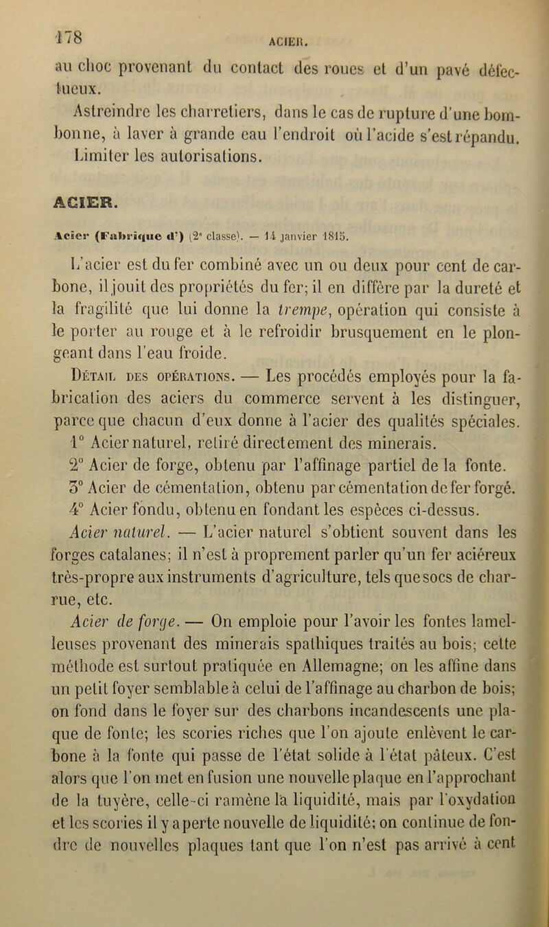 ACIER. au choc provenant du contact des roues et d’un pavé défec- tueux. Astreindre les charretiers, dans le cas de rupture d’urie boin- bonne, à laver à grande eau l’endroit où l’acide s’est répandu. Limiter les autorisations. ACIER. Acics- (ï’ssija’àqiie «T) (2* classe). — l-i janvier 1815. L'acier est du fer combiné avec un ou deux pour cent de car- bone, il jouit des propriétés du fer; il en diffère par la dureté et la fragilité que lui donne la trempe, opération qui consiste à le porter au rouge et à le refroidir brusquement en le plon- geant dans l’eau froide. Détail des opérations. — Les procédés employés pour la fa- brication des aciers du commerce servent à les distinguer, parce que chacun d’eux donne à l’acier des qualités spéciales. 1° Acier naturel, retiré directement des minerais. 2° Acier de forge, obtenu par l’affinage partiel de la fonte. 3° Acier de cémentation, obtenu par cémentation de fer forgé. 4° Acier fondu, obtenu en fondant les espèces ci-dessus. Acier naturel. — L’acier naturel s’obtient souvent dans les forges catalanes; il n’est à proprement parler qu’un fer aciéreux très-propre aux instruments d’agriculture, tels quesocs de char- rue, etc. Acier de forge. — On emploie pour l’avoir les fontes lamel- leuses provenant des minerais spalhiques traités au bois; celte méthode est surtout pratiquée en Allemagne; on les affine dans un petit foyer semblable à celui de l’affinage au charbon de bois; on fond dans le foyer sur des charbons incandescents une pla- que de fonte; les scories riches que l’on ajoute enlèvent le car- bone à la fonte qui passe de l’état solide à l étal pâteux. C’est alors que l’on met en fusion une nouvelle plaque en l’approchant de la tuyère, celle-ci ramène la liquidité, mais par l'oxydation et les scories il y a perte nouvelle de liquidité; on continue de fon- dre de nouvelles plaques tant que l’on n’est pas arrivé à cent