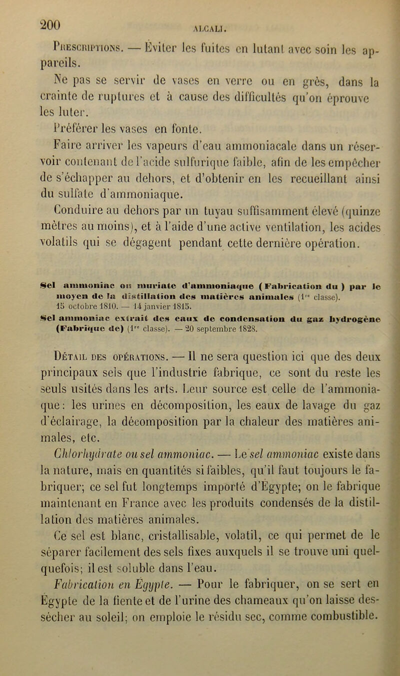 Prescriptions. — Éviter les fuites en lutanl avec soin les ap- pareils. Ne pas se servir de vases en verre ou en grès, dans la crainte de ruptures et à cause des difficultés qu’on éprouve les luter. Préférer les vases en fonte. Faire arriver les vapeurs d’eau ammoniacale dans un réser- voir contenant de l’acide sulfurique faible, afin de les empêcher de s’échapper au dehors, et d’obtenir en les recueillant ainsi du sulfate d’ammoniaque. Conduire au dehors par un tuyau suffisamment élevé (quinze mètres au moins), et à l’aide d’une active ventilation, les acides volatils qui se dégagent pendant cette dernière opération. Sel ammoniac ois murintc d’ammoniaque ( Fabrication du ) par le moyen de la distillation des matières animales (1'* classe). 15 octobre 1810. — 14 janvier 1815. Sel ammoniac extrait «les eaux de condensation du gaz hydrogène (Fabrique de) (1” classe). — 20 septembre 1828. Détail des opérations. — 11 ne sera question ici que des deux principaux sels que l’industrie fabrique, ce sont du reste les seuls usités dans les arts. Leur source est celle de l’ammonia- que: les urines en décomposition, les eaux de lavage du gaz d’éclairage, la décomposition par la chaleur des matières ani- males, etc. Chlorhydrate ou sel ammoniac. — Le sel ammoniac existe dans la nature, mais en quantités si faibles, qu’il faut toujours le fa- briquer; ce sel fut longtemps importé d’Egypte; on le fabrique maintenant en France avec les produits condensés de la distil- lation des matières animales. Ce sel est blanc, cristallisable, volatil, ce qui permet de le séparer facilement des sels fixes auxquels il se trouve uni quel- quefois; il est soluble dans l’eau. Fabrication en Egypte. — Pour le fabriquer, on se sert en Egypte de la fiente et de l’urine des chameaux qu’on laisse des- sécher au soleil; on emploie le résidu sec, comme combustible.