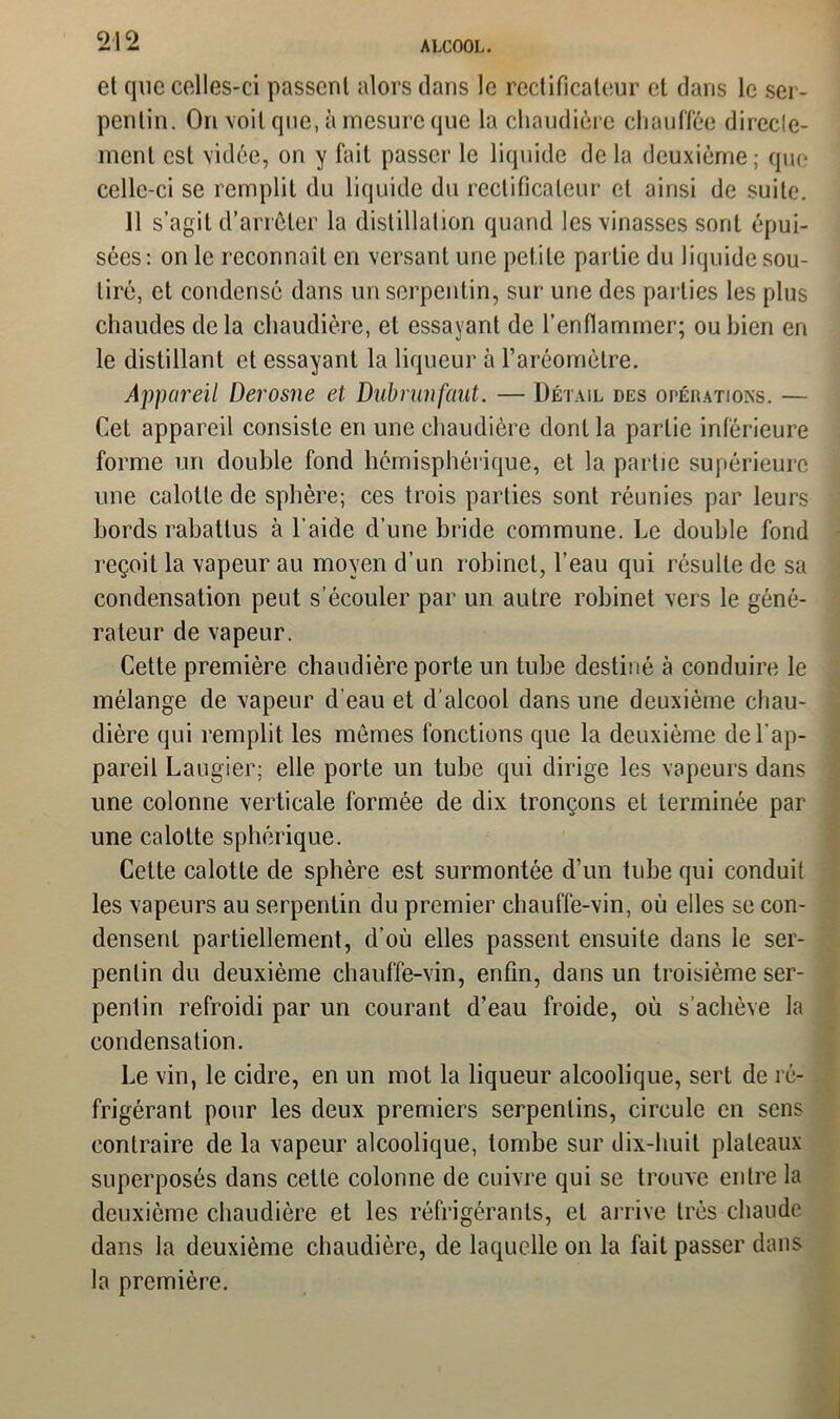 et que celles-ci passent alors dans le redificaleur et dans le ser- pentin. On voit que, à mesure que la chaudière chauffée direcle- menl est vidée, on y fait passer le liquide de la deuxième; que celle-ci se remplit du liquide du redificaleur et ainsi de suite. 11 s’agit d’arrêter la distillation quand les vinasses sont épui- sées: on le reconnaît en versant une petite partie du liquide sou- tiré, et condensé dans un serpentin, sur une des parties les plus chaudes delà chaudière, et essayant de l’enflammer; ou bien en le distillant et essayant la liqueur à l’aréomètre. Appareil Derosne et Dubrunfaut. — Détail des opérations. — Cet appareil consiste en une chaudière dont la partie inférieure forme un double fond hémisphérique, et la partie supérieure une calotte de sphère; ces trois parties sont réunies par leurs bords rabattus à l'aide d’une bride commune. Le double fond reçoit la vapeur au moyen d’un robinet, l’eau qui résulte de sa condensation peut s’écouler par un autre robinet vers le géné- rateur de vapeur. Cette première chaudière porte un tube destiné à conduire le mélange de vapeur d’eau et d’alcool dans une deuxième chau- dière qui remplit les mômes fonctions que la deuxième de l’ap- pareil Laugier; elle porte un tube qui dirige les vapeurs dans une colonne verticale formée de dix tronçons et terminée par une calotte sphérique. Cette calotte de sphère est surmontée d’un tube qui conduit les vapeurs au serpentin du premier chauffe-vin, où elles se con- densent partiellement, d’où elles passent ensuite dans le ser- pentin du deuxième chauffe-vin, enfin, dans un troisième ser- pentin refroidi par un courant d’eau froide, où s’achève la condensation. Le vin, le cidre, en un mot la liqueur alcoolique, sert de ré- frigérant pour les deux premiers serpentins, circule en sens contraire de la vapeur alcoolique, tombe sur dix-huit plateaux superposés dans cette colonne de cuivre qui se trouve entre la deuxième chaudière et les réfrigérants, et arrive très chaude dans la deuxième chaudière, de laquelle on la fait passer dans la première.