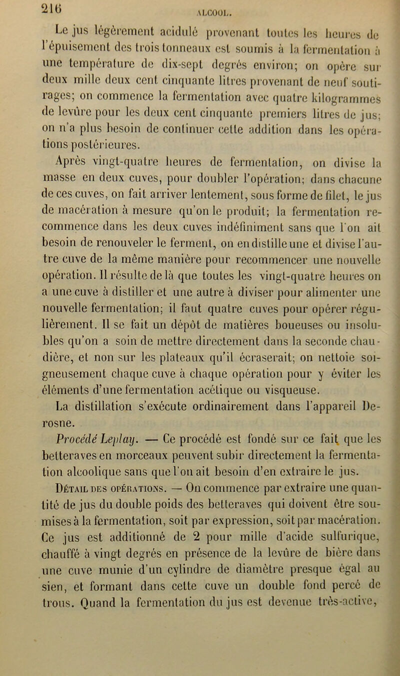 210 ALCOOL. Le jus légèrement acidulé provenant toutes les heures de 1 épuisement des trois tonneaux est soumis à la fermentation à une température de dix-sept degrés environ; on opère sur deux mille deux cent cinquante litres provenant de neuf souti- rages; on commence la fermentation avec quatre kilogrammes de levure pour les deux cent cinquante premiers liLres de jus; on n’a plus besoin de continuer cette addition dans les opéra- tions postérieures. Après vingt-quatre heures de fermentation, on divise la masse en deux cuves, pour doubler l’opération; dans chacune de ces cuves, on fait arriver lentement, sous forme de filet, le jus de macération à mesure qu’on le produit; la fermentation re- commence dans les deux cuves indéfiniment sans que l'on ait besoin de renouveler le ferment, on en distille une et divise 1 au- tre cuve de la même manière pour recommencer une nouvelle opération. Il résulte de là que toutes les vingt-quatre heures on a une cuve à distiller et une autre à diviser pour alimenter une nouvelle fermentation; il faut quatre cuves pour opérer régu- lièrement. Il se fait un dépôt de matières boueuses ou insolu- bles qu’on a soin de mettre directement dans la seconde chau- dière, et non sur les plateaux qu’il écraserait; on nettoie soi- gneusement chaque cuve à chaque opération pour y éviter les éléments d’une fermentation acétique ou visqueuse. La distillation s’exécute ordinairement dans l’appareil l)e- rosne. Procédé Leplay. — Ce procédé est fondé sur ce fait que les betteraves en morceaux peuvent subir directement la fermenta- tion alcoolique sans que l'on ait besoin d’en extraire le jus. Détail des opékatioins. — On commence par extraire une quan- tité de jus du double poids des betteraves qui doivent être sou- mises à la fermentation, soit par expression, soit par macération. Ce jus est additionné de 2 pour mille d'acide sulfurique, chauffé à vingt degrés en présence de la levure de bière dans une cuve munie d’un cylindre de diamètre presque égal au sien, et formant dans cette cuve un double fond percé de trous. Quand la fermentation du jus est devenue très-active,