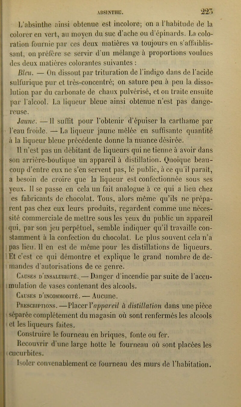 L'absinthe ainsi obtenue est incolore; on a l’habitude de la colorer en vert, au moyen du suc d’ache ou d’épinards. La colo- ration fournie par ces deux matières va toujours en s’affaiblis- sant, on préfère se servir d’un mélange à proportions voulues des deux matières colorantes suivantes : Bleu. — On dissout par trituration de l’indigo dans de l’acide sulfurique pur et très-concentré; on sature peu à peu la disso- lution par du carbonate de chaux pulvérisé, et on traite ensuite par l’alcool. La liqueur bleue ainsi obtenue n’est pas dange- reuse. Jaune. —11 suffit pour l’obtenir d’épuiser la carthame par l’eau froide. — La liqueur jaune mêlée en suffisante quantité à la liqueur bleue précédente donne la nuance désirée. 11 n’est pas un débitant de liqueurs qui ne tienne à avoir dans son arrière-boutique un appareil à distillation. Quoique beau- coup d’entre eux ne s’en servent pas, le public, à ce qu’il paraît, a besoin de croire que la liqueur est confectionnée sous ses yeux. 11 se passe en cela un fait analogue à ce qui a lieu chez es fabricants de chocolat. Tous, alors même qu’ils ne prépa- rent pas chez eux leurs produits, regardent comme une néces- sité commerciale de mettre sous les yeux du public un appareil qui, par son jeu perpétuel, semble indiquer qu’il travaille con- stamment à la confection du chocolat. Le plus souvent cela n’a pas lieu. 11 en est de même pour les distillations de liqueurs. Et c’est ce qui démontre et explique le grand nombre de de- mandes d’autorisations de ce genre. Causes d’insalubrité..— Danger d’incendie par suite de l’accu- mulation de vases contenant des alcools. Causes d’incommodité. — Aucune. Prescriptions.—Placer Y appareil à distillation dans une pièce séparée complètement du magasin où sont renfermés les alcools et les liqueurs faites. Construire le fourneau en briques, fonte ou fer. Recouvrir d’une large hotte le fourneau où sont placées les cucurbites. Isoler convenablement ce fourneau des murs de l’habitation.