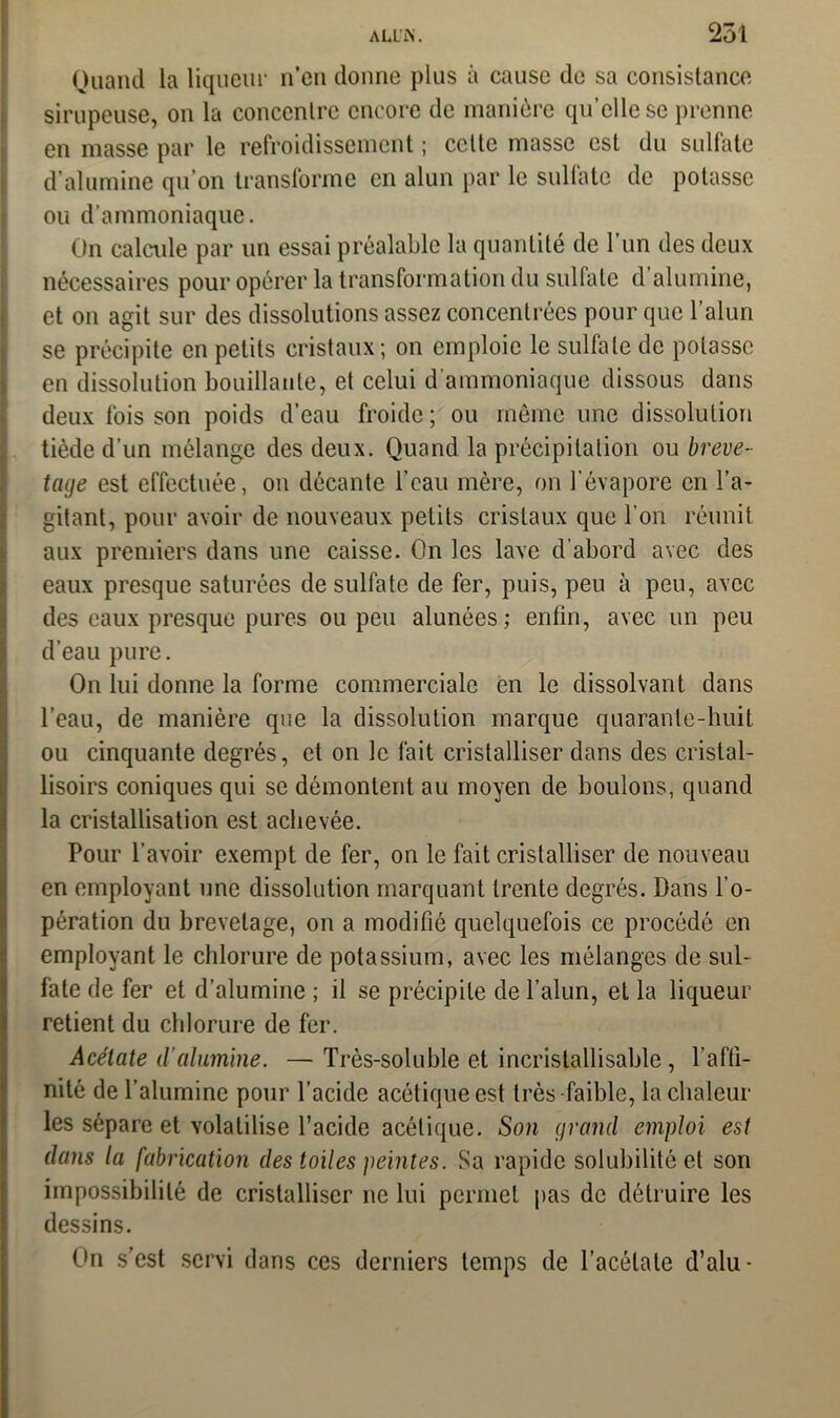 Quand la liqueur n’en donne plus à cause de sa consistance sirupeuse, on la concentre encore de manière qu’elle se prenne en masse par le refroidissement ; cette masse est du sulfate d’alumine qu'on transforme en alun par le sulfate de potasse ou d'ammoniaque. On calcule par un essai préalable la quantité de l’un des deux nécessaires pour opérer la transformation du sulfate d alumine, et on agit sur des dissolutions assez concentrées pour que l’alun se précipite en petits cristaux; on emploie le sulfate de potasse en dissolution bouillante, et celui d'ammoniaque dissous dans deux fois son poids d’eau froide ; ou même une dissolution tiède d'un mélange des deux. Quand la précipitation ou breve- tage est effectuée, on décante l’eau mère, on l’évapore en l’a- gitant, pour avoir de nouveaux petits cristaux que l’on réunit aux premiers dans une caisse. On les lave d’abord avec des eaux presque saturées de sulfate de fer, puis, peu à peu, avec des eaux presque pures ou peu alunées; enfin, avec un peu d’eau pure. On lui donne la forme commerciale en le dissolvant dans l’eau, de manière que la dissolution marque quarante-huit ou cinquante degrés, et on le fait cristalliser dans des c.ristal- lisoirs coniques qui se démontent au moyen de boulons, quand la cristallisation est achevée. Pour l’avoir exempt de fer, on le fait cristalliser de nouveau en employant une dissolution marquant trente degrés. Dans l’o- pération du brevetage, on a modifié quelquefois ce procédé en employant le chlorure de potassium, avec les mélanges de sul- fate de fer et d’alumine ; il se précipite de l’alun, et la liqueur retient du chlorure de fer. Acétate d’alumine. — Très-soluble et incristallisable, l’affi- nité de l’alumine pour l’acide acétique est très-faible, la chaleur les sépare et volatilise l’acide acétique. Son grand emploi est dans la fabrication des toiles peintes. Sa rapide solubilité et son impossibilité de cristalliser ne lui permet pas de détruire les dessins. On s’est servi dans ces derniers temps de l’acétate d’alu-