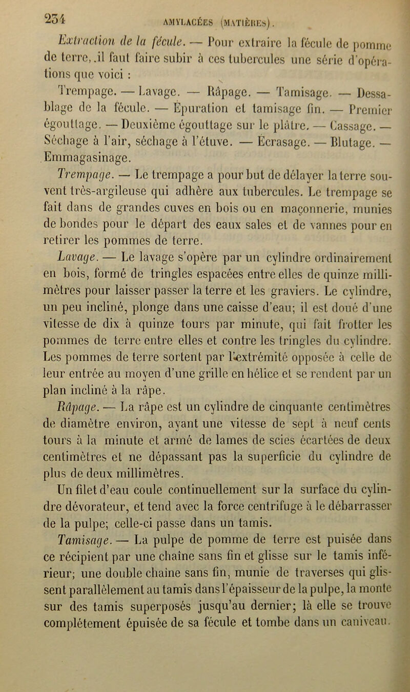 Extraction de la fécule. — Pour extraire la fécule de pomme de terre,.il faut faire subir à ces tubercules une série d’opéra- tions que voici : Trempage. — Lavage. — Râpage. — Tamisage. — Dessa- blage de la fécule. — Épuration et tamisage fin. — Premier égouttage. — Deuxième égouttage sur le plâtre. — Cassage. — Séchage à Pair, séchage à Téluve. — Écrasage. — Blutage. — Emmagasinage. Trempage. — Le trempage a pour but de délayer la terre sou- vent très-argileuse qui adhère aux tubercules. Le trempage se fait dans de grandes cuves en bois ou en maçonnerie, munies de bondes pour le départ des eaux sales et de vannes pour en retirer les pommes de terre. Lavage. — Le lavage s’opère par un cylindre ordinairement en bois, formé de tringles espacées entre elles de quinze milli- mètres pour laisser passer la terre et les graviers. Le cylindre, un peu incliné, plonge dans une caisse d’eau; il est doué d’une vitesse de dix à quinze tours par minute, qui fait frotter les pommes de terre entre elles et contre les tringles du cylindre. Les pommes de terre sortent par liextrémité opposée à celle de leur entrée au moyen d’une grille en hélice et se rendent par un plan incliné à la râpe. Râpage. — La râpe est un cylindre de cinquante centimètres de diamètre environ, ayant une vitesse de sept à neuf cents tours à la minute et armé de lames de scies écartées de deux centimètres et ne dépassant pas la superficie du cylindre de plus de deux millimètres. Un filet d’eau coule continuellement sur la surface du cylin- dre dévorateur, et tend avec la force centrifuge à le débarrasser de la pulpe; celle-ci passe dans un tamis. Tamisage. — La pulpe de pomme de terre est puisée dans ce récipient par une chaîne sans fin et glisse sur le tamis infé- rieur; une double chaîne sans fin, munie de traverses qui glis- sent parallèlement au tamis dans l’épaisseur de la pulpe, la monte sur des tamis superposés jusqu’au dernier; là elle se trouve complètement épuisée de sa fécule et tombe dans un caniveau.