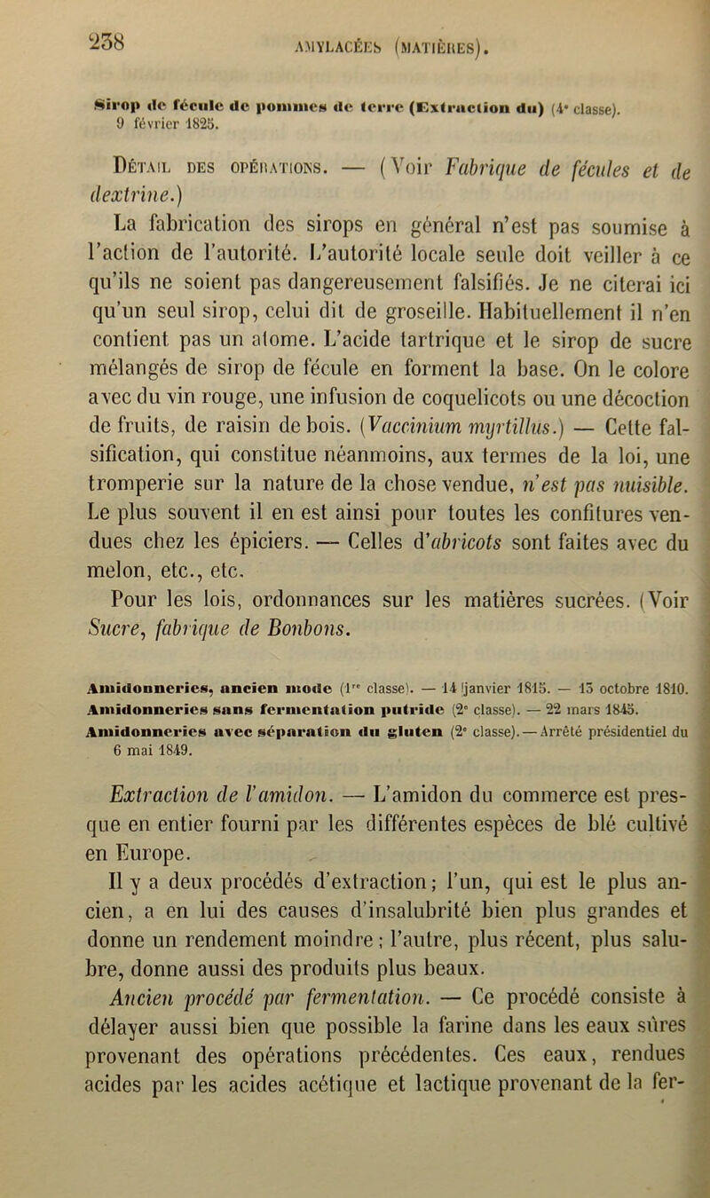 !238 Sirop »Ie fécule de pomme» de terre (Extraction du) (4- classe). 9 février 1825. Détail des opérations. — (Voir Fabrique de fécules et de dextrine.) La fabrication des sirops en général n’est pas soumise à l’action de l’autorité. L’autorité locale seule doit veiller à ce qu’ils ne soient pas dangereusement falsifiés. Je ne citerai ici qu’un seul sirop, celui dit de groseille. Habituellement il n’en contient pas un atome. L’acide tartrique et le sirop de sucre mélangés de sirop de fécule en forment la base. On le colore avec du vin rouge, une infusion de coquelicots ou une décoction de fruits, de raisin de bois. (Vacdnium myrtillus.) — Cette fal- sification, qui constitue néanmoins, aux termes de la loi, une tromperie sur la nature de la chose vendue, n’est pas nuisible. Le plus souvent il en est ainsi pour toutes les confitures ven- dues chez les épiciers. — Celles d'abricots sont faites avec du melon, etc., etc. Pour les lois, ordonnances sur les matières sucrées. (Voir Sucre, fabrique de Bonbons. Amidonneries, ancien mode (lre classe). — 14 'janvier 1815. — 13 octobre 1810. Amidonneriez sans fermentation putride (2° classe). — 22 mars 1845. Amidonneriez avec séparation du gluten (2e classe). — Arrêté présidentiel du 6 mai 1849. Extraction de Vamidon. —■ L’amidon du commerce est pres- que en entier fourni par les différentes espèces de blé cultivé en Europe. Il y a deux procédés d’extraction ; l’un, qui est le plus an- cien, a en lui des causes d’insalubrité bien plus grandes et donne un rendement moindre; l’autre, plus récent, plus salu- bre, donne aussi des produits plus beaux. Ancien procédé par fermentation. — Ce procédé consiste à délayer aussi bien que possible la farine dans les eaux sures provenant des opérations précédentes. Ces eaux, rendues acides par les acides acétique et lactique provenant de la fer-