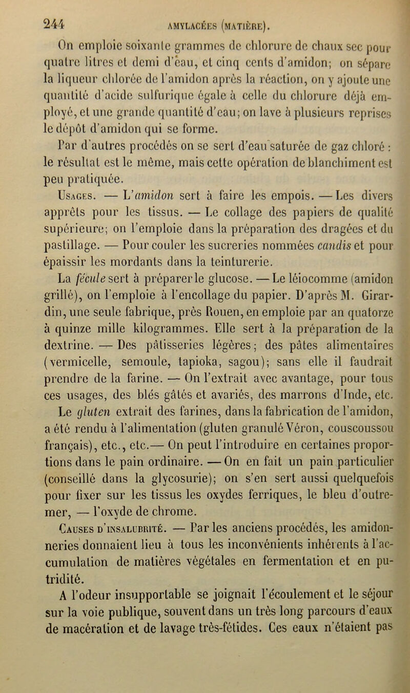 On emploie soixanle grammes de chlorure de chaux sec pour quaire litres cl demi d’éau, et cinq cents d’amidon; on sépare la liqueur chlorée de l’amidon après la réaction, on y ajoute une quantité d’acide sulfurique égale à celle du chlorure déjà em- ployé, el une grande quantité d’eau; on lave à plusieurs reprises le dépôt d’amidon qui se forme. Par d'autres procédés on se sert d’eau saturée de gaz chloré : le résultat est le même, mais cette opération de blanchiment est peu pratiquée. Usages. — L’amidon sert à faire les empois. —Les divers apprêts pour les tissus. — Le collage des papiers de qualité supérieure; on l’emploie dans la préparation des dragées et du pastillage. — Pour couler les sucreries nommées candis et pour épaissir les mordants dans la teinturerie. La fécule sert à préparer le glucose. —Le léiocomme (amidon grillé), on l’emploie à l’encollage du papier. D’après M. Girar* din, une seule fabrique, près Rouen, en emploie par an quatorze à quinze mille kilogrammes. Elle sert à la préparation de la dextrine. — Des pâtisseries légères ; des pâtes alimentaires (vermicelle, semoule, tapioka, sagou); sans elle il faudrait prendre de la farine. — On l’extrait avec avantage, pour tous ces usages, des blés gâtés et avariés, des marrons d’Inde, etc. Le gluten extrait des farines, dans la fabrication de l’amidon, a été rendu à l’alimentation (gluten granulé Véron, couscoussou français), etc., etc.— On peut l’introduire en certaines propor- tions dans le pain ordinaire. —On en fait un pain particulier (conseillé dans la glycosurie); on s’en sert aussi quelquefois pour fixer sur les tissus les oxydes ferriques, le bleu d’outre- mer, — l’oxyde de chrome. Causes d’insalurrité. — Par les anciens procédés, les amidon- neries donnaient lieu à tous les inconvénients inhérents à l’ac- cumulation de matières végétales en fermentation et en pu- tridité. A l’odeur insupportable se joignait l’écoulement et le séjour sur la voie publique, souvent dans un très long parcours d’eaux de macération et de lavage très-fétides. Ces eaux n’étaient pas