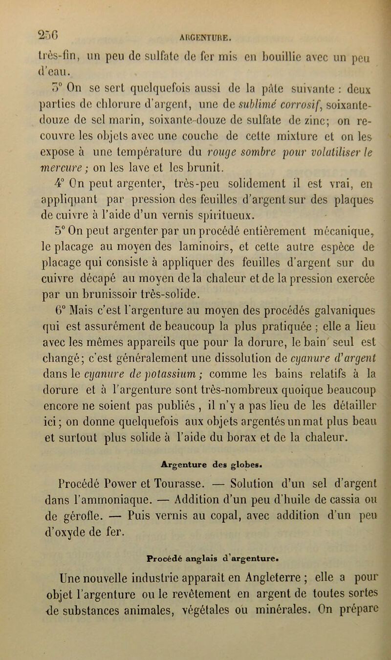 c2r»G AIlGENTUItE. très-lin, un peu de sulfate de fer mis en bouillie avec un peu d’eau. o° On se sert quelquefois aussi de la pâle suivante : deux parties de chlorure d’argent, une de sublimé corrosif, soixante- douze de sel marin, soixante-douze de sulfate de zinc; on re- couvre les objets avec une couche de cette mixture et on les expose à une température du rouge sombre pour volatiliser le mercure ; on les lave et les brunit. 4° On peut argenter, très-peu solidement il est vrai, en appliquant par pression des feuilles d’argent sur des plaques de cuivre à l’aide d’un vernis spiritueux. 5° On peut argenter par un procédé entièrement mécanique, le placage au moyen des laminoirs, et celte autre espèce de placage qui consiste à appliquer des feuilles d’argent sur du cuivre décapé au moyen de la chaleur et de la pression exercée par un brunissoir très-solide. 6° Mais c’est l’argenture au moyen des procédés galvaniques qui est assurément de beaucoup la plus pratiquée ; elle a lieu avec les mêmes appareils que pour la dorure, le bain seul est changé; c’est généralement une dissolution de cyanure d'argent dans le cyanure de potassium ; comme les bains relatifs à la dorure et à l’argenture sont très-nombreux quoique beaucoup encore ne soient pas publiés , il n’y a pas lieu de les détailler ici; on donne quelquefois aux objets argentés un mat plus beau et surtout plus solide à l’aide du borax et de la chaleur. Argenture des globes. Procédé Power et Tourasse. — Solution d’un sel d’argent dans l’ammoniaque. — Addition d’un peu d’huile de cassia ou de gérofle. — Puis vernis au copal, avec addition d’un peu d’oxyde de fer. Procédé anglais d’argenture. Une nouvelle industrie apparaît en Angleterre ; elle a pour objet l’argenture ou le revêtement en argent de toutes sortes de substances animales, végétales ou minérales. On prépare