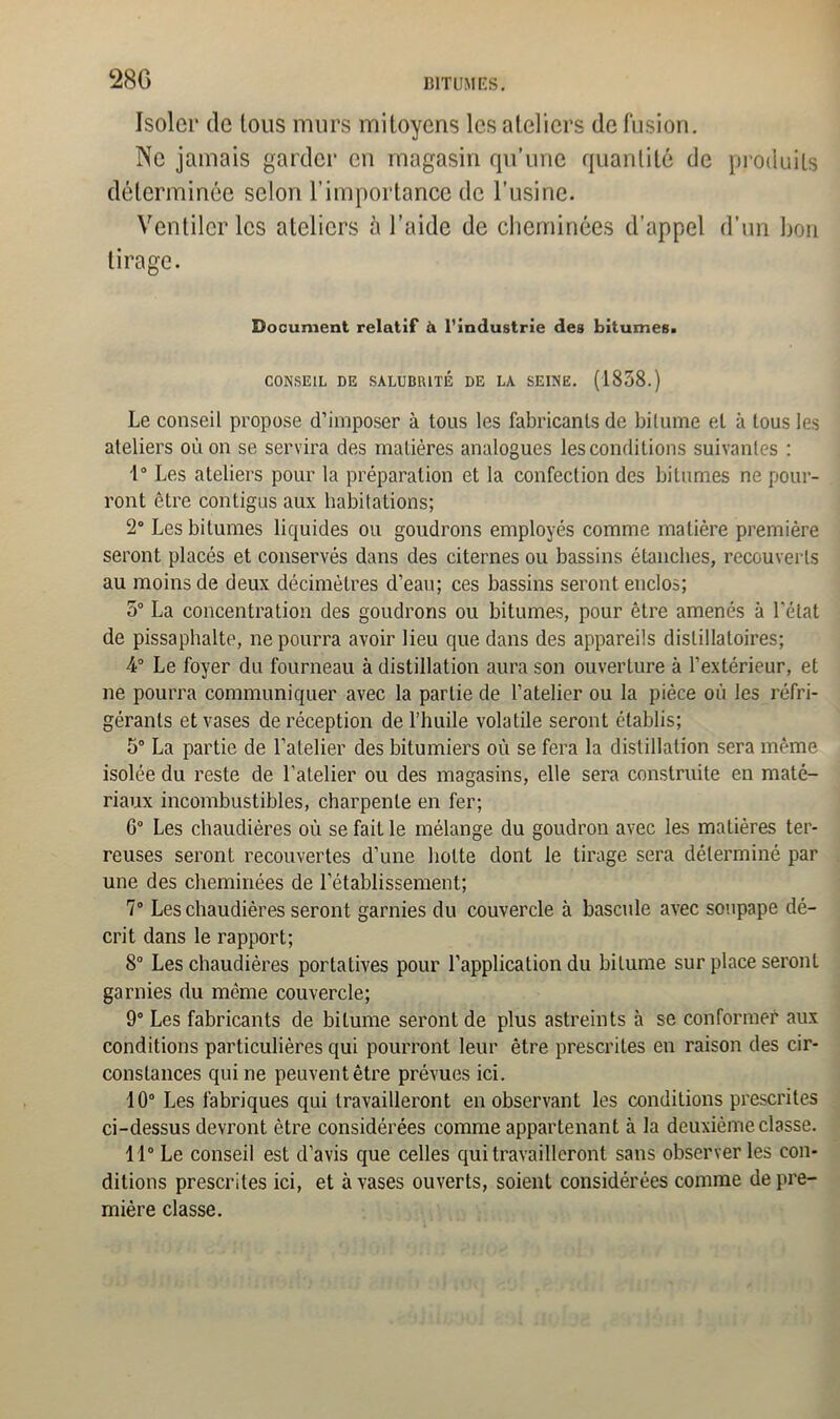 Isoler de tous murs mitoyens les ateliers de fusion. Ne jamais garder en magasin qu’une quantité de produits déterminée selon l’importance de l’usine. Ventiler les ateliers à l’aide de cheminées d’appel d’un bon tirage. Document relatif à l’industrie des bitumes. CONSEIL DE SALUBRITÉ DE LA SEINE. (1858.) Le conseil propose d’imposer à tous les fabricants de bitume et à tous les ateliers où on se servira des matières analogues lesconditions suivantes : 1° Les ateliers pour la préparation et la confection des bitumes ne pour- ront être contigus aux habitations; 2° Les bitumes liquides ou goudrons employés comme matière première seront placés et conservés dans des citernes ou bassins étanches, recouverts au moins de deux décimètres d’eau; ces bassins seront enclos; 5° La concentration des goudrons ou bitumes, pour être amenés à l’état de pissaphalte, ne pourra avoir lieu que dans des appareils dislillatoires; 4° Le foyer du fourneau à distillation aura son ouverture à l’extérieur, et ne pourra communiquer avec la partie de l’atelier ou la pièce où les réfri- gérants et vases deréception de l’huile volatile seront établis; 5° La partie de l’atelier des bitumiers où se fera la distillation sera même isolée du reste de l’atelier ou des magasins, elle sera construite en maté- riaux incombustibles, charpente en fer; 6° Les chaudières où se fait le mélange du goudron avec les matières ter- reuses seront recouvertes d’une hotte dont le tirage sera déterminé par une des cheminées de l’établissement; 7° Les chaudières seront garnies du couvercle à bascule avec soupape dé- crit dans le rapport; 8° Les chaudières portatives pour l’application du bitume sur place seront garnies du meme couvercle; 9° Les fabricants de bitume seront de plus astreints à se conformer aux conditions particulières qui pourront leur être prescrites en raison des cir- constances qui ne peuvent être prévues ici. 10° Les fabriques qui travailleront en observant les conditions prescrites ci-dessus devront être considérées comme appartenant à la deuxième classe. 11° Le conseil est d’avis que celles qui travailleront sans observer les con- ditions prescrites ici, et à vases ouverts, soient considérées comme de pre- mière classe.