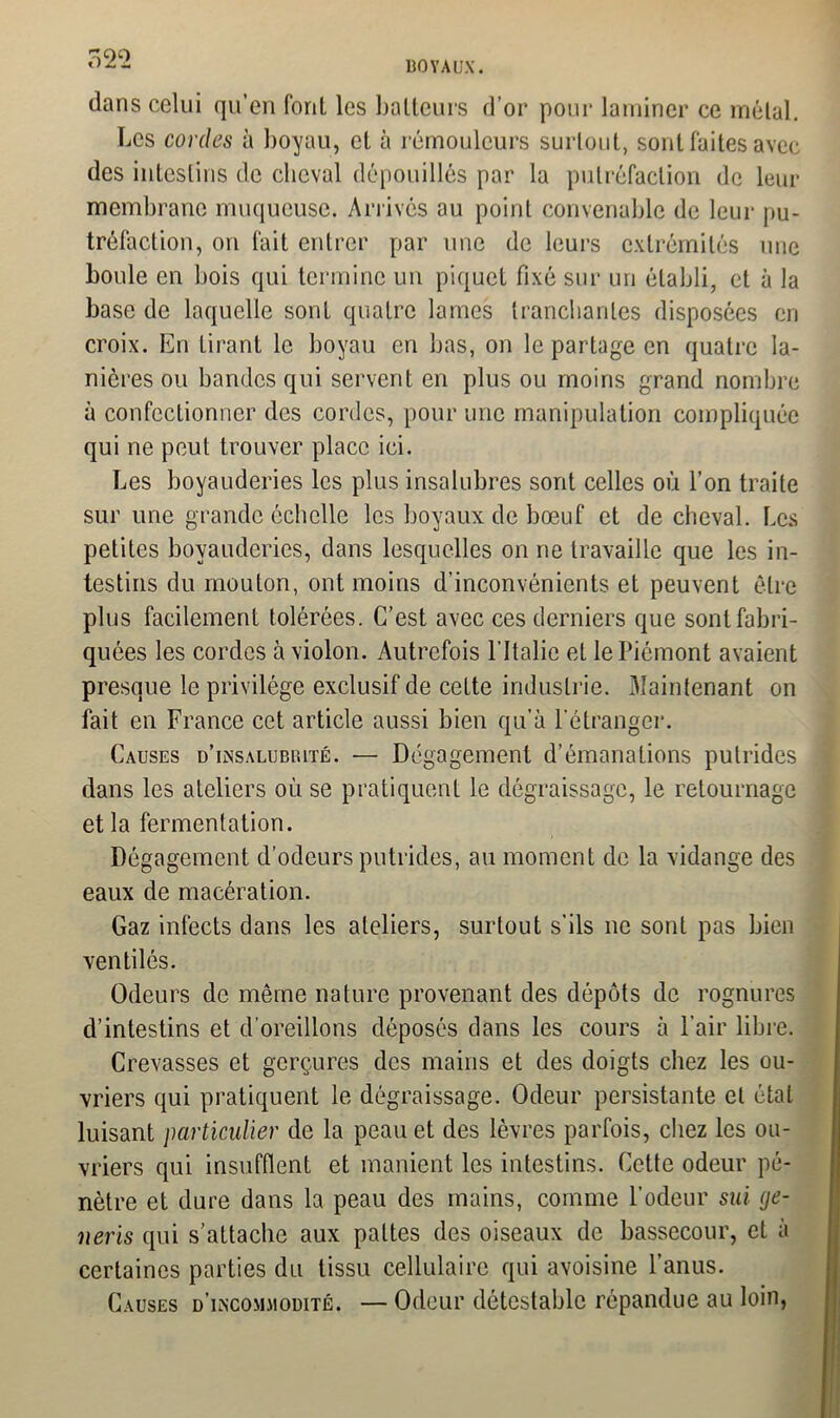 BOYAUX. dans celui qu’en font les batteurs d’or pour laminer ce métal. Les cordes à boyau, et à rémouleurs surtout, sont faites avec des intestins de cheval dépouillés par la putréfaction de leur membrane muqueuse. Arrivés au point convenable de leur pu- tréfaction, on fait entrer par une de leurs extrémités une boule en bois qui termine un piquet fixé sur un établi, et à la base de laquelle sont quatre lames tranchantes disposées en croix. En tirant le boyau en bas, on le partage en quatre la- nières ou bandes qui servent en plus ou moins grand nombre à confectionner des cordes, pour une manipulation compliquée qui ne peut trouver place ici. Les boyauderies les plus insalubres sont celles où l’on traite sur une grande échelle les boyaux de bœuf et de cheval. Les petites boyauderies, dans lesquelles on ne travaille que les in- testins du mouton, ont moins d’inconvénients et peuvent être plus facilement tolérées. C’est avec ces derniers que sont fabri- quées les cordes à violon. Autrefois l'Italie et le Piémont avaient presque le privilège exclusif de cette industrie. Maintenant on fait en France cet article aussi bien qu’à l'étranger. Causes d'insalubrité. — Dégagement d’émanations putrides dans les ateliers où se pratiquent le dégraissage, le retournage et la fermentation. Dégagement d’odeurs putrides, au moment de la vidange des eaux de macération. Gaz infects dans les ateliers, surtout s’ils 11e sont pas bien ventilés. Odeurs de même nature provenant des dépôts de rognures d’intestins et d’oreillons déposés dans les cours à l’air libre. Crevasses et gerçures des mains et des doigts chez les ou- vriers qui pratiquent le dégraissage. Odeur persistante et état luisant particulier de la peau et des lèvres parfois, chez les ou- vriers qui insufflent et manient les intestins. Cette odeur pé- nètre et dure dans la peau des mains, comme l’odeur sui ge- neris qui s’attache aux pattes des oiseaux de bassecour, et à certaines parties du tissu cellulaire qui avoisine l’anus. Causes d’incommodité. — Odeur détestable répandue au loin,