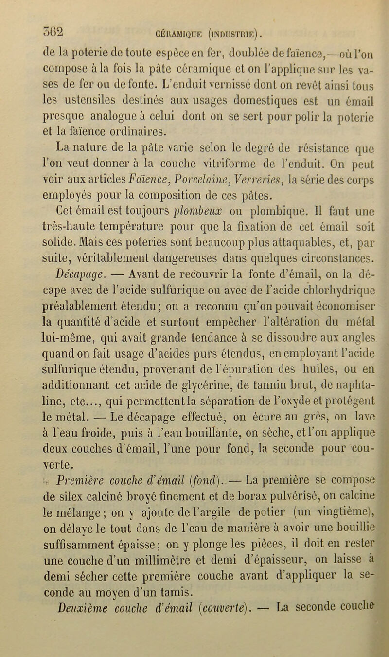 de la poterie de toute espèce eri fer, doublée de faïence,—où l’on compose à la fois la pâte céramique et on l’applique sur les va- ses de fer ou de fonte. L’enduit vernissé dont on revêt ainsi tous les ustensiles destinés aux usages domestiques est un émail presque analogue à celui dont on se sert pour polir la poterie et la faïence ordinaires. La nature de la pâte varie selon le degré de résistance que l’on veut donner à la couche vitriforme de l’enduit. On peut voir aux articles Faïence, Porcelaine, Verreries, la série des corps employés pour la composition de ces pûtes. Cet émail est toujours plombeux ou plombique. Il faut une très-haute température pour que la fixation de cet émail soit solide. Mais ces poteries sont beaucoup plus attaquables, et, par suite, véritablement dangereuses dans quelques circonstances. Décapage. — Avant de recouvrir la fonte d’émail, on la dé- cape avec de l’acide sulfurique ou avec de l’acide chlorhydrique préalablement étendu; on a reconnu qu’on pouvait économiser la quantité d’acide et surtout empêcher l’altération du métal lui-même, qui avait grande tendance à se dissoudre aux angles quand on fait usage d’acides purs étendus, en employant l’acide sulfurique étendu, provenant de l’épuration des huiles, ou en additionnant cet acide de glycérine, de tannin brut, de naphta- line, etc..., qui permettentla séparation de l’oxyde et protègent le métal. — Le décapage effectué, on écure au grès, on lave à l’eau froide, puis à l’eau bouillante, on sèche, et l’on applique deux couches d’émail, l’une pour fond, la seconde pour cou- verte. Première couche d'émail (fond).—La première se compose de silex calciné broyé finement et de borax pulvérisé, on calcine le mélange ; on y ajoute de l’argile de potier (un vingtième), on délaye le tout dans de l’eau de manière à avoir une bouillie suffisamment épaisse; on y plonge les pièces, il doit en rester une couche d’un millimètre et demi d’épaisseur, on laisse à demi sécher cette première couche avant d’appliquer la se- conde au moyen d’un tamis. Deuxième couche d’émail (couverte). — La seconde couche