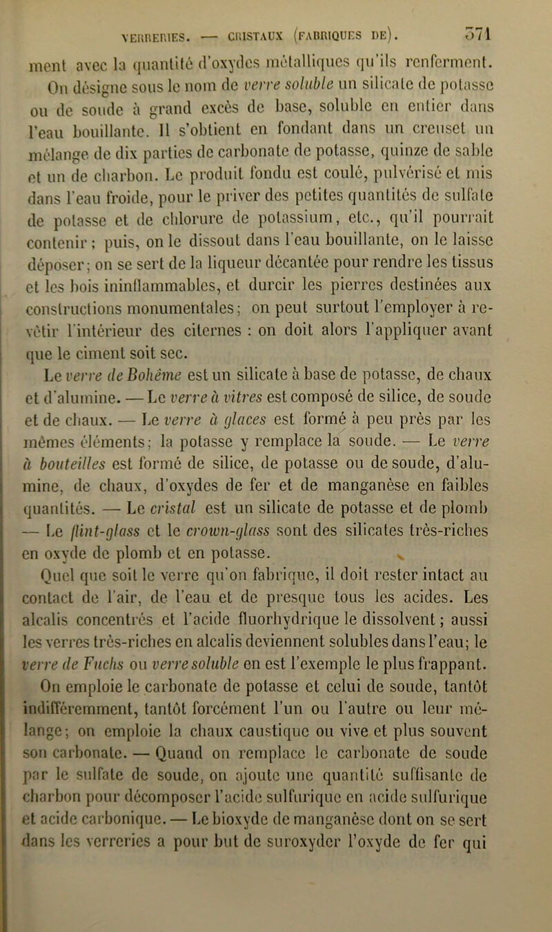 ment avec la quantité cl’oxydes métalliques qu’ils renferment. On désigne sous le nom de verre soluble un silicate de potasse ou de soude à grand excès de base, soluble en entier dans l’eau bouillante. 11 s’obtient en fondant dans un creuset un mélange de dix parties de carbonate de potasse, quinze de sable et un de charbon. Le produit fondu est coulé, pulvérisé et mis dans l’eau froide, pour le priver des petites quantités de sulfate de potasse et de chlorure de potassium, etc., qu’il pourrait contenir ; puis, on le dissout dans l'eau bouillante, on le laisse déposer; on se sert de la liqueur décantée pour rendre les tissus et les bois ininflammables, et durcir les pierres destinées aux constructions monumentales; on peut surtout l’employer à re- vêtir l’intérieur des citernes : on doit alors l’appliquer avant que le ciment soit sec. Le verre de Bohême est un silicate à base de potasse, de chaux et d’alumine. — Le verre à vitres est composé de silice, de soude et de chaux. — Le verre à glaces est formé à peu près par les mêmes éléments; la potasse y remplace la soude. — Le verre à bouteilles est formé de silice, de potasse ou de soude, d’alu- mine, de chaux, d’oxydes de fer et de manganèse en faibles quantités. — Le cristal est un silicate de potasse et de plomb — Le flint-glass et le crown-glass sont des silicates très-riches en oxyde de plomb et en potasse. v Quel que soit le verre qu’on fabrique, il doit rester intact au contact de l’air, de l’eau et de presque tous les acides. Les alcalis concentrés et l’acide fluorhydrique le dissolvent ; aussi les verres très-riches en alcalis deviennent solubles dans l’eau; le verre de Fuclis ou verre soluble en est l’exemple le plus frappant. On emploie le carbonate de potasse et celui de soude, tantôt indifféremment, tantôt forcément l’un ou l’autre ou leur mé- lange; on emploie la chaux caustique ou vive et plus souvent son carbonate. — Quand on remplace le carbonate de soude par le sulfate de soude, on ajoute une quantité suffisante de charbon pour décomposer l’acide sulfurique en acide sulfurique et acide carbonique. — Le bioxyde de manganèse dont on se sert dans les verreries a pour but de suroxyder l’oxyde de fer qui