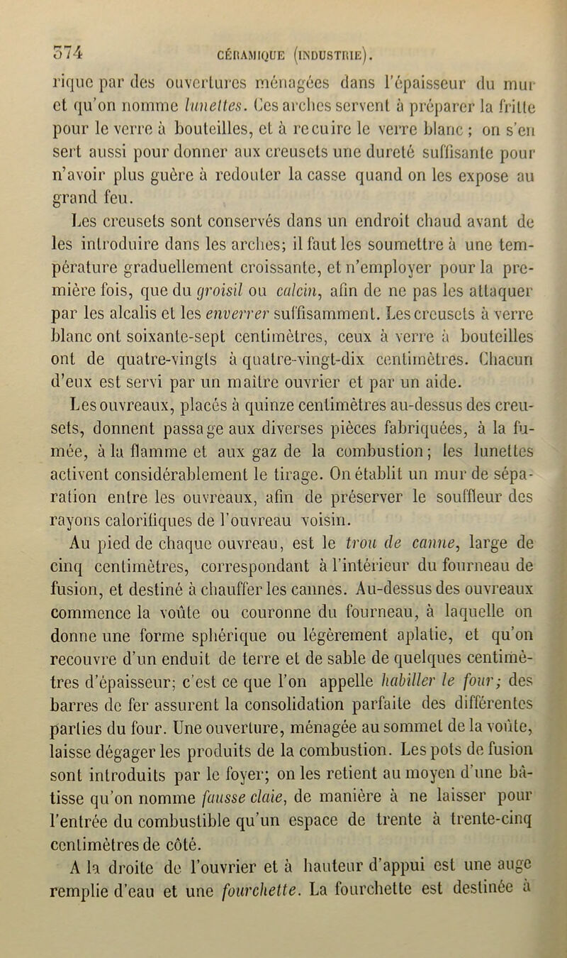 rique par des ouvertures ménagées dans l’épaisseur du mur et qu’on nomme lunettes. Ces arches servent à préparer la fritte pour le verre à bouteilles, et à recuire le verre blanc ; on s’en sert aussi pour donner aux creusets une dureté suffisante pour n’avoir plus guère à redouter la casse quand on les expose au grand feu. Les creusets sont conservés dans un endroit chaud avant de les introduire dans les arches; il faut les soumettre à une tem- pérature graduellement croissante, et n’employer pour la pre- mière fois, que du groisil ou calcin, afin de ne pas les attaquer par les alcalis et les enverrer suffisamment. Les creusets à verre blanc ont soixante-sept centimètres, ceux à verre à bouteilles ont de quatre-vingts à quatre-vingt-dix centimètres. Chacun d’eux est servi par un maître ouvrier et par un aide. Les ouvreaux, placés à quinze centimètres au-dessus des creu- sets, donnent passage aux diverses pièces fabriquées, à la fu- mée, à la flamme et aux gaz de la combustion ; les lunettes activent considérablement le tirage. On établit un mur de sépa- ration entre les ouvreaux, afin de préserver le souffleur des rayons calorifiques de l’ouvreau voisin. Au pied de chaque ouvreau, est le trou de canne, large de cinq centimètres, correspondant à l’intérieur du fourneau de fusion, et destiné à chauffer les cannes. Au-dessus des ouvreaux commence la voûte ou couronne du fourneau, à laquelle on donne une forme sphérique ou légèrement aplatie, et qu’on recouvre d’un enduit de terre et de sable de quelques centimè- tres d’épaisseur; c'est ce que l’on appelle habiller le four ; des barres de fer assurent la consolidation parfaite des différentes parties du four. Une ouverture, ménagée au sommet de la voûte, laisse dégager les produits de la combustion. Les pots de fusion sont introduits par le foyer; on les retient au moyen d une bâ- tisse qu’on nomme fausse claie, de manière à ne laisser pour l’entrée du combustible qu’un espace de trente à trente-cinq centimètres de côté. A la droite de l’ouvrier et à hauteur d’appui est une auge remplie d’eau et une fourchette. La fourchette est destinée a