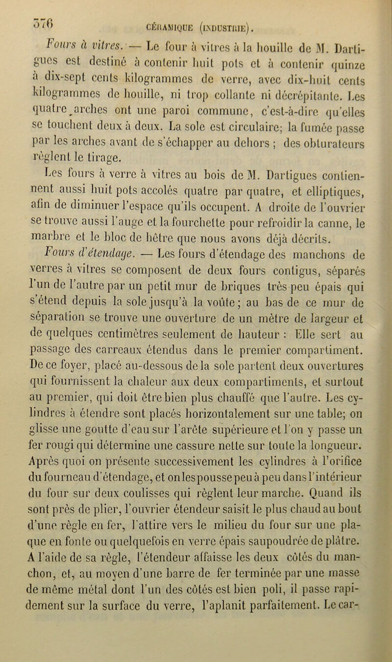 Ô70 CÉHAM1QUE (l\DUSTIUe) . lours a vitres. — Le four à vitres à la houille de M. Darti- fiucs est destine a contenir huit pots et à contenir quinze à dix-sept cents kilogrammes de verre, avec dix-lniit cents kilogrammes de houille, ni trop collante ni décrépitante. Les quatre arches ont une paroi commune, c’est-à-dire quelles se touchent deux à deux. La sole est circulaire; la fumée passe par les arches avant de s’échapper au dehors ; des obturateurs règlent le tirage. Les fours à verre à vitres au bois de M. Dartigues contien- nent aussi huit pots accolés quatre par quatre, et elliptiques, afin de diminuer l’espace qu’ils occupent. A droite de l’ouvrier se trouve aussi l’auge et la fourchette pour refroidir la canne, le marbre et le bloc de hêtre que nous avons déjà décrits. Fours d’étendage. — Les fours d’étendage des manchons de verres à vitres se composent de deux fours contigus, séparés l’un de l’autre par un petit mur de briques très peu épais qui s’étend depuis la sole jusqu’à la voûte; au bas de ce mur de séparation se trouve une ouverture de un mètre de largeur et de quelques centimètres seulement de hauteur : Elle sert au passage des carreaux étendus dans le premier compartiment. De ce foyer, placé au-dessous delà sole partent deux ouvertures qui fournissent la chaleur aux deux compartiments, et surtout au premier, qui doit être bien plus chauffé que l’autre. Les cy- lindres à étendre sont placés horizontalement sur une table; on glisse une goutte d’eau sur l’arête supérieure et l’on y passe un fer rougi qui détermine une cassure nette sur toute la longueur. Apres quoi on présente successivement les cylindres à l’orifice du fourneau d’étendage, et onlespoussepeuàpeu dans l’intérieur du four sur deux coulisses qui règlent leur marche. Quand ils sont près de plier, l’ouvrier étendeur saisit le plus chaud au bout d’une règle en fer, 1 attire vers le milieu du four sur une pla- que en fonte ou quelquefois en verre épais saupoudrée de plâtre. A l’aide de sa règle, l’étendeur atfaisse les deux côtés du man- chon, et, au moyen d’une barre de fer terminée par une masse de môme métal dont l’un des côtés est bien poli, il passe rapi- dement sur la surface du verre, l’aplanit parfaitement. Le car-