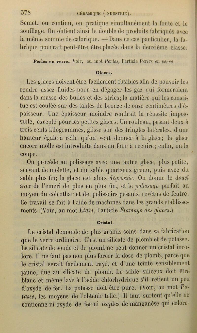 Semet, ou continu, on pratique simultanément la fonte et le soufflage. On obtient ainsi le double de produits fabriqués avec la même somme de calorique. —Dans ce cas particulier, la fa- brique pourrait peut-être être placée dans la deuxième classe. Perles en verre. Voir, au mot Perles, l’article Perles en verre. Glaces. Les glaces doivent être facilement fusibles afin de pouvoir les rendre assez fluides pour en dégager les gaz qui formeraient dans la masse des bulles et des stries; la matière qui les consti- tue est coulée sur des tables de bronze de onze centimètres d’é- paisseur. Une épaisseur moindre rendrait la réussite impos- sible, excepté pour les petites glaces. Un rouleau, pesant deux à trois cents kilogrammes, glisse sur des tringles latérales, d’une hauteur égale à celle qu’on veut donner à la glace; la glace encore molle est introduite dans un four à recuire; enfin, on la coupe. On procède au polissage avec une autre glace, plus petite, servant de molette, et du sable quartzeux grenu, puis avec du sable plus fin; la glace est alors dégrossie. On donne le douci avec de l’émeri de plus en plus fin, et le polissage parfait au moyen du colcothar et de polissoirs pesants revêtus de feutre. Ce travail se fait à l’aide de machines dans les grands établisse- ments (Voir, au mot Étain, l’article Étamage des glaces.) Cristal. Le cristal demande de plus grands soins dans sa fabrication que le verre ordinaire. C’est un silicate de plomb et de potasse. Le silicate de soude et de plomb ne peut donner un cristal inco- lore. Il ne faut pas non plus forcer la dose de plomb, parce que le cristal serait facilement rayé, et d’une teinte sensiblement jaune, due au silicate de plomb. Le sable siliceux doit être blanc et môme lavé à l’acide chlorhydrique s’il retient un peu d’oxyde de fer. La potasse doit être pure. (Voir, au mot Po- tasse, les moyens de l’obtenir telle.) 11 faut surtout qu elle ne contienne ni oxyde de fer ni oxydes de manganèse qui colore-