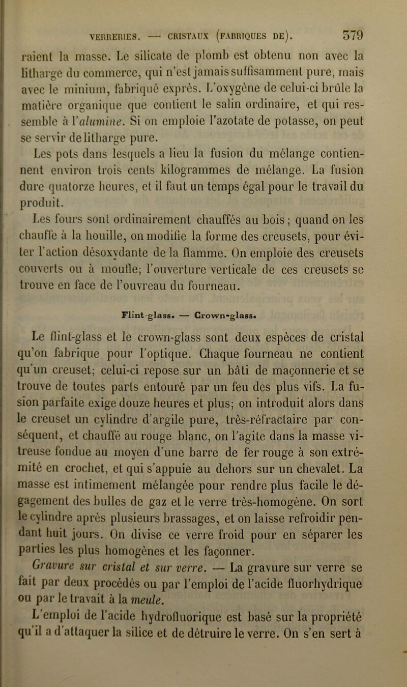 raient la niasse. Le silicate de plomb est obtenu non avec la litharge du commerce, qui n’est jamais suffisamment pure, mais avec le minium, fabriqué exprès, l/oxygène de celui-ci brûle la matière organique que contient le salin ordinaire, et qui res- semble à Y alumine. Si on emploie l’azotate de potasse, on peut se servir de litharge pure. Les pots dans lesquels a lieu la fusion du mélange contien- nent environ trois cents kilogrammes de mélange. La fusion dure quatorze heures, et il faut un temps égal pour le travail du produit. Les fours sont ordinairement chauffés au bois; quand on les chauffe à la houille, on modifie la forme des creusets, pour évi- ter faction désoxvdante de la flamme. On emploie des creusets couverts ou à moufle; l’ouverture verticale de ces creusets se trouve en face de l’ouvreau du fourneau. Flint-glass. — Crown-glass. Le flint-glass et le crown-glass sont deux espèces de cristal qu’on fabrique pour l’optique. Chaque fourneau ne contient qu’un creuset; celui-ci repose sur un bâti de maçonnerie et se trouve de toutes parts entouré par un feu des plus vifs. La fu- sion parfaite exige douze heures et plus; on introduit alors dans le creuset un cylindre d’argile pure, très-réfractaire par con- séquent, et chauffé au rouge blanc, on l’agite dans la masse vi- treuse fondue au moyen d’une barre de fer rouge à son extré- mité en crochet, et qui s’appuie au dehors sur un chevalet. La masse est intimement mélangée pour rendre plus facile le dé- gagement des bulles de gaz et le verre très-homogène. On sort le cylindre après plusieurs brassages, et on laisse refroidir pen- dant huit jours. On divise ce verre froid pour en séparer les parties les plus homogènes et les façonner. Gravure sur cristal et sur verre. — La gravure sur verre se fait par deux procédés ou par l’emploi de l’acide fluorhydrique ou par le travait à la meule. L emploi de l’acide hydrofluorique est basé sur la propriété qu il a d attaquer la silice et de détruire le verre. On s’en sert à