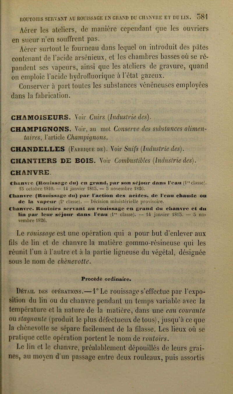 Aérer les ateliers, de manière cependant que les ouvriers en sueur n’en souffrent pas. Aérer surtout le fourneau dans lequel on introduit des pâtes contenant de l’acide arsénieux, et les chambres basses où se ré- pandent ses vapeurs, ainsi que les ateliers de gravure, quand on emploie l’acide hydrotluorique à 1 étal gazeux. Conserver à part toutes les substances vénéneuses employées dans la fabrication. CHÆM01SEURS. Voir Cuirs (Industrie des). |-i CHAMPIGNONS. Voir, au mot Conserve des substances alimen- taires, l’article Champignons. CHANDELLES (Fabrique de). Voir Suifs (Industrie des). CHANTIERS DE BOIS. Voir Combustibles (Industrie des). CHANVRE. Chanvre (Rouissage du) en grand, par son séjour dans l'eau (lre classe). 15 octobre 1S10. — 14 janvier 1815. — 5 novembre 1820. Chanvre (Rouissage du) par l'action des acides, de l'eau chaude ou de la vapeur (2' classe). — Décision ministérielle provisoire. Chanvre. Routoirs servant au rouissage en grand du chanvre et du lin par leur séjour dans l’eau (1 classe). — 14 janvier 1815. — 5 no- vembre 182G. Le rouissage est une opération qui a pour but d’enlever aux fils de lin et de chanvre la matière gommo-résineuse qui les réunit l’un à l’autre et à la partie ligneuse du végétal, désignée sous le nom de chènevotte. Procédé ordinaire. Détail des opérations.— l°Le rouissage s’effectue par l’expo- sition du lin ou du chanvre pendant un temps variable avec la température et la nature de la matière, dans une eau courante ou stagnante (produit le plus défectueux de tous), jusqu’à ce que la chènevotte se sépare facilement de la filasse. Les lieux où se pratique celle opération portent le nom de routoirs. Le lin et le chanvre, préalablement dépouillés de leurs grai- nes, au moyen d’un passage entre deux rouleaux, puis assortis