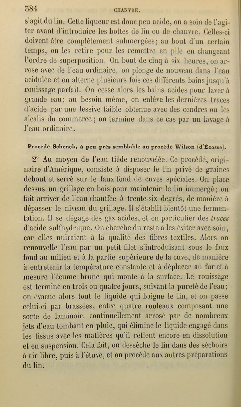 CHAIN VUE. s’agit du lin. Celle liqueur esl donc peu acide, on a soin de l’agi- ter avant d’introduire les bottes de lin ou de chanvre. Celles-ci doivent être complètement submergées; au bout d’un certain temps, on les retire pour les remettre en pile en changeant l’ordre de superposition. On bout de cinq à six heures, on ar- rose avec de l’eau ordinaire, on plonge de nouveau dans l’eau acidulée et on alterne plusieurs fois ces différents bains jusqu’à rouissage parfait. On cesse alors les bains acides pour laver à grande eau; au besoin même, on enlève les dernières traces d’acide par une lessive faible obtenue avec des cendres ou les alcalis du commerce ; on termine dans ce cas par un lavage à l’eau ordinaire. Procédé Schenck, à peu près semblable au procédé Wilson (d'Écosse). 2° Au moyen de l’eau tiède renouvelée. Ce procédé, origi- naire d’Amérique, consiste à disposer le lin privé de graines debout et serré sur le faux fond de cuves spéciales. On place dessus un grillage en bois pour maintenir le lin immergé; on fait arriver de l’eau chauffée à trente-six degrés, de manière à dépasser le niveau du grillage. Il s’établit bientôt une fermen- tation. 11 se dégage des gaz acides, et en particulier des traces d’acide sulfhydrique. On cherche du reste à les éviter avec soin, car elles nuiraient à la qualité des fibres textiles. Alors on renouvelle l’eau par un petit filet s’introduisant sous le faux fond au milieu et à la partie supérieure de la cuve, de manière à entretenir la température constante et à déplacer au furet à mesure l’écume brune qui monte à la surface. Le rouissage est terminé en trois ou quatre jours, suivant la pureté de l’eau; on évacue alors tout le liquide qui baigne le lin, et on passe celui-ci par brassées, entre quatre rouleaux composant une sorte de laminoir, continuellement arrosé par de nombreux jets d’eau tombant en pluie, qui élimine le liquide engagé dans les tissus avec les matières qu'il relient encore en dissolution et en suspension. Cela fait, on dessèche le lin dans des séchoirs à air libre, puis à l’étuve, et on procède aux autres préparations du lin.