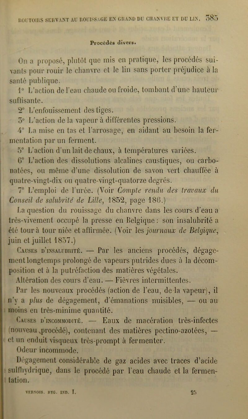 Procédés divers. On a proposé, plutôt que mis en pratique, les procédés sui- vants pour rouir le chanvre et le lin sans porter préjudice à la santé publique. 1° L’action de l’eau chaude ou froide, tombant d’une hauteur suflisante. 2° L'enfouissement des liges. 5° L’action de la vapeur à différentes pressions. 4° La mise en las et l’arrosage, en aidant au besoin la fer- mentation par un ferment. 5° L’action d’un lait de chaux, à températures variées. G0 L’action des dissolutions alcalines caustiques, ou carbo- natées, ou même d’une dissolution de savon vert chauffée à quatre-vingt-dix ou quatre-vingt-quatorze degrés. 7° L’emploi de l’urée. (Voir Compte rendu des travaux du Conseil de salubrité de Lille, 1852, page 18G.) La question du rouissage du chanvre dans les cours d’eau a très-vivement occupé la presse en Belgique: son insalubrité a été tour à tour niée et affirmée. (Voir les journaux de Belgique, juin et juillet 1857.) Causes d’insalubrité. — Par les anciens procédés, dégage- ment longtemps prolongé de vapeurs putrides dues à la décom- position et à la putréfaction des matières végétales. Altération des cours d’eau. — Fièvres intermittentes. Par les nouveaux procédés (action de l’eau, de la vapeur), il n’y a plus de dégagement, d’émanations nuisibles, — ou au moins en très-minime quantité. Causes d’incommodité. — Eaux de macération très-infectes (nouveau ^procédé), contenant des matières pedino-azolées, — et un enduit visqueux très-prompt à fermenter. Odeur incommode. Dégagement considérable de gaz acides avec traces d’acide sulfliydrique, dans le procédé par l’eau chaude et la fermen- tation. 2:> VRIÎ’ÎOTS. IlYG. IîfD. I.