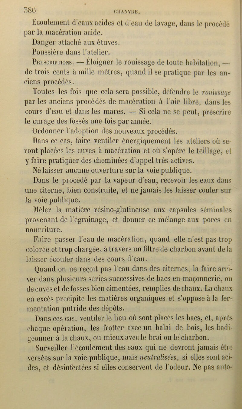 7)81) Ecoulement d’eaux acides cl d’eau de lavage, dans le procédé par la macération acide. Danger attaché aux étuves. Poussière dans l’atelier. Prescriptions. — Eloigner le rouissage de toute habitation, — de trois cents à mille mètres, quand il se pratique par les an- ciens procédés. Toutes les lois que cela sera possible, défendre le rouissage par les anciens procédés de macération à l’air libre, dans les cours d’eau et dans les mares. — Si cela ne se peut, prescrire le curage des fossés une fois par année. Ordonner l’adoption des nouveaux procédés. Dans ce cas, faire ventiler énergiquement les ateliers où se- ront placées les cuves à macération et où s’opère le teillage, et y faire pratiquer des cheminées d’appel très-actives. Ne laisser aucune ouverture sur la voie publique. Dans le procédé par la vapeur d’eau, recevoir les eaux dans une citerne, bien construite, et ne jamais les laisser couler sur la voie publique. Mêler la matière résino-glutineuse aux capsules séminales provenant de l’égrainage, et donner ce mélange aux porcs en nourriture. Faire passer l’eau de macération, quand elle n’est pas trop colorée et trop chargée, à travers un filtre de charbon avant de la laisser écouler dans des cours d’eau. Quand on ne reçoit pas l’eau dans des citernes, la faire arri- ver dans plusieurs séries successives de bacs en maçonnerie, ou de cuves et de fosses bien cimentées, remplies de chaux. La chaux en excès précipite les matières organiques et s’oppose à la fer- mentation putride des dépôts. Dans ces cas, ventiler le lieu où sont placés les bacs, et, après chaque opération, les frotter avec un balai de bois, les badi- geonner à la chaux, ou mieux avec le lirai ou le charbon. Surveiller l’écoulement des eaux qui ne devront jamais être versées sur la voie publique, mais neutralisées, si elles sont aci- des, et désinfectées si elles conservent de l’odeur. Ne pas auto-